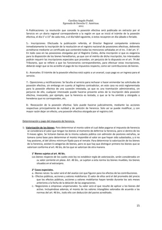 Carolina Angulo Pradel.
Egresada de Derecho U. Américas.
2011
15
4.-Publicaciones: La resolución que concede la posesión efectiva será publicada en extracto por el
Servicio en un diario regional correspondiente a la región en que se inició el trámite de la posesión
efectiva, el día 1° o 15° de cada mes, o el día hábil siguiente, si estos recayeren en día sábado o feriado.
5.- Inscripciones: Efectuada la publicación referida, el Director Regional competente ordenara
inmediatamente la inscripción de la resolución en el registro nacional de posesiones efectivas, debiendo
acreditarse mediante un certificado que contendrá todas las menciones señaladas en el inc. 3 del art. 5°.
En todo caso en las posesiones otorgadas por el Registro Civiles, dicha inscripción sí que es exigencia
para la disposición de los bienes hereditarios, ya que con el mérito de dicha inscripción, los interesados
podrán requerir las inscripciones especiales que procedan, sin perjuicio de lo dispuesto en el art. 74 del
Tributario, que se refiere a que los funcionarios correspondientes, para efectuar estas inscripciones,
deberán exigir que se les acredite el pago de los impuestos respecto, como ser contribuciones de bienes.
6.- Aranceles: El trámite de la posesión efectiva está sujeto a un arancel, cuyo pago es un ingreso para el
servicio.
7.- Oposiciones y rectificaciones: Se faculta al servicio para rechazar o hacer enmendar las solicitudes de
posesión efectiva, sin embargo en cuanto al legitimo contradictor, en este caso no está reglamentada
para la posesión efectiva de una sucesión intestada, ya que es una tramitación administrativa, sin
perjuicio de ello, cualquier interesado puede hacerse presente antes de la inscripción dela posesión
efectiva, invocando, por ejemplo, que la herencia es testada, o que se le ha omitido y otorgado a
herederos que no corresponden, etc.
8.- Revocación de la posesión efectiva: Solo puede hacerse judicialmente, mediante las acciones
respectivas principalmente de nulidad y de petición de herencia. Solo así se puede modificar, y con
mayor razón dejar sin efecto, una posesión efectiva otorgada por el registro civil.
Determinación y pago del impuesto de herencia.
1.- Valorización de los bienes. Para determinar el monto sobre el cual debe pagarse el impuesto de herencia
se considerara el valor que tengan los bienes al momento de deferirse la herencia, pero si dentro de los
9 meses sgtes. Se licitaren bienes de la misma subasta pública con admisión de postores extraños, se
tomara como base para determinar el monto imponible el valor en que hayan sido subastados, y si no
hay postores, el del último mínimum fijado para el remate. Para determinar la valorización de los bienes
de la herencia, existen 6 categorías de bienes, pero es que hay que distinguir primero los bienes que se
valorizan conforme al art. 46 bis, de los que se valorizan de otra manera.
1° Bienes sujetos al art. 46 bis.
Los bienes respecto de los cuales esta ley no establece regla de valorización, serán considerados en
su valor corriente en plaza. Art. 46 bis., se sujetan a esta norma los bienes muebles, los bienes
situados en el extranjero.
2° Casos especiales.
a.- Bienes raíces: Su valor será el del avalúo con que figuren para los efectos de las contribuciones.
b.- Efectos públicos, acciones y valores mobiliarios: El valor de ellos será el del promedio del precio
que los efectos públicos, acciones y valores mobiliarios hayan tenido durante los seis meses
anteriores a la fecha de la delación de las asignaciones.
c.- Negociones o empresas unipersonales: Su valor será el que resulte de aplicar a los bienes del
activo. Incluyéndose además, el monto de los valores intangibles valorados de acuerdo a las
normas del art. 46 bis., todo ello con deducción del pasivo acreditado.
 
