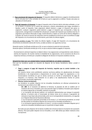 Carolina Angulo Pradel.
Egresada de Derecho U. Américas.
2011
16
2.- Pago provisional del impuesto de Herencia: El impuesto deberá declararse y pagarse simultáneamente
dentro del plazo de 2 años contados de la fecha en que la asignación se defiera. Pasado este plazo se
adeudara el interés penal.
3.- Pago del impuesto a la herencia: Se paga el impuesto ante el Servicio dentro del plazo señalado, y si así
no se hiciere, el servicio con el mérito del inventario y demás antecedentes que tenga, procederá a
liquidar y girar el impuesto. Cada asignatario deberá declarar y pagar el impuesto que grava su
asignación, cualquier asignatario podrá declarar y pagar el impuesto que corresponda a todas las
asignaciones, extinguiendo la totalidad de la deuda por concepto del impuesto que establece esta ley. El
asignatario que hubiere efectuado el pago, tendrá derecho a repetir en contra de los demás obligados a
la deuda. Así mismo el servicio de impuestos internos establecerá la forma en que se acreditara el pago
del impuesto o la circunstancia de resulta exento, para todos los efectos legales.
Forma de acreditar el pago: Para todos los efectos legales, el pago del impuesto o la circunstancia de
encontrarse una donación exenta del mismo, se debe acreditar a las siguientes normas:
Donación exenta: Certificado emitido por el SII, en que se declara la exención de la donación.
Donación afecta: Certificado emitido por el SII, en que se declara haberse pagado el impuesto.
Al presentarse la solicitud respectiva se deberá indicar si las asignaciones correspondientes están afectas o
exentas de impuesto. De resultar exentas la totalidad de las asignaciones, con la constancia de ello en la
respectiva solicitud, se tendrá por cumplida la obligación de declarar el impuesto establece esta ley.
REQUISITOS PARA QUE LOS ASIGNATARIOS PUEDAN DISPONER DE LOS BIENES ASIGNADOS.
Para que los herederos queden en situación de disponer de los bienes hereditarios deben cumplir 2
requisitos:
Pagar o asegurar el pago del impuesto de herencia, requisito que es común también a los
legatarios.
Los notarios tienen como prohibición autorizar escrituras públicas de adjudicaciones de bienes
hereditarios o de enajenaciones o disposiciones en común que hagan los asignatarios y a los
Conservadores inscribirlas sin que en dichas escrituras se inserte el comprobante de pago de
impuesto a la herencia. Esta limitación no se aplica a las adjudicaciones hechas en juicios
particionales constituidos legalmente.
Efectuar ciertas inscripciones.
Los herederos no pueden disponer de los inmuebles hereditarios sin efectuar previamente las
inscripciones que ordena el art. 688.
Art. 688. En el momento de deferirse la herencia, la posesión de ella se confiere por el
ministerio de la ley al heredero; pero esta posesión legal no habilita al heredero para disponer
en manera alguna de un inmueble, mientras no preceda:
1. La inscripción del decreto judicial o la resolución administrativa que otorgue la posesión
efectiva: el primero ante el conservador de bienes raíces de la comuna o agrupación de
comunas en que haya sido pronunciado, junto con el correspondiente testamento, y la segunda
en el Registro Nacional de Posesiones Efectivas.
2. Las inscripciones especiales prevenidas en los incisos 1. y 2. del artículo precedente: en virtud
de ellas podrán los herederos disponer de consuno de los inmuebles hereditarios; y
3. La inscripción especial prevenida en el inciso 3.: sin ésta no podrá el heredero disponer por sí
solo de los inmuebles hereditarios que en la partición le hayan cabido.
De modo que para disponer de los bienes muebles de la herencia basta la inscripción de la posesión
efectiva. Pero para poder disponer de los inmuebles, el art. 688 señala que deben realizarse otras
inscripciones:
 