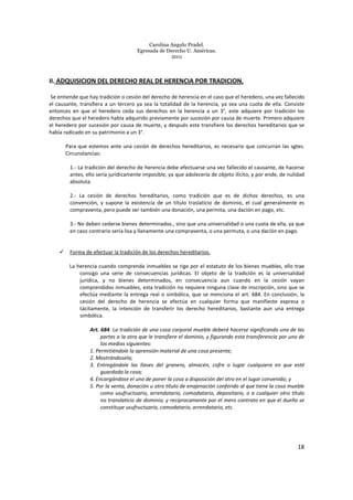 Carolina Angulo Pradel.
Egresada de Derecho U. Américas.
2011
18
II. ADQUISICION DEL DERECHO REAL DE HERENCIA POR TRADICION.
Se entiende que hay tradición o cesión del derecho de herencia en el caso que el heredero, una vez fallecido
el causante, transfiera a un tercero ya sea la totalidad de la herencia, ya sea una cuota de ella. Consiste
entonces en que el heredero ceda sus derechos en la herencia a un 3°, este adquiere por tradición los
derechos que el heredero había adquirido previamente por sucesión por causa de muerte. Primero adquiere
el heredero por sucesión por causa de muerte, y después este transfiere los derechos hereditarios que se
había radicado en su patrimonio a un 3°.
Para que estemos ante una cesión de derechos hereditarios, es necesario que concurran las sgtes.
Circunstancias:
1.- La tradición del derecho de herencia debe efectuarse una vez fallecido el causante, de hacerse
antes, ello sería jurídicamente imposible, ya que adolecería de objeto ilícito, y por ende, de nulidad
absoluta.
2.- La cesión de derechos hereditarios, como tradición que es de dichos derechos, es una
convención, y supone la existencia de un título traslaticio de dominio, el cual generalmente es
compraventa, pero puede ser también una donación, una permita, una dación en pago, etc.
3.- No deben cederse bienes determinados., sino que una universalidad o una cuota de ella, ya que
en caso contrario sería lisa y llanamente una compraventa, o una permuta, o una dación en pago.
Forma de efectuar la tradición de los derechos hereditarios.
La herencia cuando comprenda inmuebles se rige por el estatuto de los bienes muebles, ello trae
consigo una serie de consecuencias jurídicas. El objeto de la tradición es la universalidad
jurídica, y no bienes determinados, en consecuencia aun cuando en la cesión vayan
comprendidos inmuebles, esta tradición no requiere ninguna clase de inscripción, sino que se
efectúa mediante la entrega real o simbólica, que se menciona el art. 684. En conclusión, la
cesión del derecho de herencia se efectúa en cualquier forma que manifieste expresa o
tácitamente, la intención de transferir los derecho hereditarios, bastante aun una entrega
simbólica.
Art. 684. La tradición de una cosa corporal mueble deberá hacerse significando una de las
partes a la otra que le transfiere el dominio, y figurando esta transferencia por uno de
los medios siguientes:
1. Permitiéndole la aprensión material de una cosa presente;
2. Mostrándosela;
3. Entregándole las llaves del granero, almacén, cofre o lugar cualquiera en que esté
guardada la cosa;
4. Encargándose el uno de poner la cosa a disposición del otro en el lugar convenido; y
5. Por la venta, donación u otro título de enajenación conferido al que tiene la cosa mueble
como usufructuario, arrendatario, comodatario, depositario, o a cualquier otro título
no translaticio de dominio; y recíprocamente por el mero contrato en que el dueño se
constituye usufructuario, comodatario, arrendatario, etc.
 
