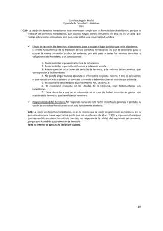 Carolina Angulo Pradel.
Egresada de Derecho U. Américas.
2011
19
OJO: La cesión de derechos hereditarios no es menester cumplir con las formalidades habilitantes, porque la
tradición de derechos hereditarios, aun cuando hayan bienes inmuebles en ella, no es un acto que
recaiga sobre bienes inmuebles, sino que recae sobre una universalidad jurídica.
Efecto de la cesión de derechos: el cesionario pasa a ocupar el lugar jurídico que tenía el cedente.
El efecto fundamental de la tradición de los derechos hereditarios es que el cesionario pasa a
ocupar la misma situación jurídica del cedente, por ello pasa a tener los mismos derechos y
obligaciones del heredero, y en consecuencia:
1.- Puede solicitar la posesión efectiva de la herencia.
2.- Puede solicitar la partición de bienes, e intervenir en ella.
3.- Puede ejercitar las acciones de petición de herencia, y de reforma de testamento, que
corresponden a los herederos.
4.- No puede alegar nulidad absoluta si el heredero no podía hacerlo. Y ello es así cuando
el que ejecutó un acto o celebro un contrato sabiendo o debiendo saber el vicio de que adolecía.
5.- El cesionario tiene derecho al acrecimiento. Art. 1910 inc. 3°
6.- El cesionario responde de las deudas de la herencia, sean testamentarias y/o
hereditarias.
7.- Tiene derecho a que se le indemnice en el caso de haber incurrido en gastos con
ocasión de la herencia, que beneficien al heredero.
Responsabilidad del heredero: No responde nunca de este hecho incierto de ganancia o pérdida; la
cesión de derechos hereditarios es un acto típicamente aleatorio.
OJO: La cesión de derechos hereditarios, no es lo mismo que la cesión de pretensión de herencia, en la
que solo existe una mera expectativa, por lo que no se aplica en ella el art. 1909, y el presunto heredero
que haya cedido sus derechos a título oneroso, no responde de la calidad del asignatario del causante,
porque solo ha cedido su pretensión de herencia.
Todo lo anterior se aplica a la cesión de legados.
 