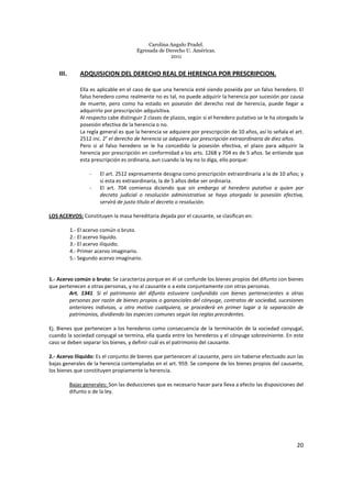 Carolina Angulo Pradel.
Egresada de Derecho U. Américas.
2011
20
III. ADQUISICION DEL DERECHO REAL DE HERENCIA POR PRESCRIPCION.
Ella es aplicable en el caso de que una herencia esté siendo poseída por un falso heredero. El
falso heredero como realmente no es tal, no puede adquirir la herencia por sucesión por causa
de muerte, pero como ha estado en posesión del derecho real de herencia, puede llegar a
adquirirlo por prescripción adquisitiva.
Al respecto cabe distinguir 2 clases de plazos, según si el heredero putativo se le ha otorgado la
posesión efectiva de la herencia o no.
La regla general es que la herencia se adquiere por prescripción de 10 años, así lo señala el art.
2512 inc. 2° el derecho de herencia se adquiere por prescripción extraordinaria de diez años.
Pero si al falso heredero se le ha concedido la posesión efectiva, el plazo para adquirir la
herencia por prescripción en conformidad a los arts. 1268 y 704 es de 5 años. Se entiende que
esta prescripción es ordinaria, aun cuando la ley no lo diga, ello porque:
- El art. 2512 expresamente designa como prescripción extraordinaria a la de 10 años; y
si esta es extraordinaria, la de 5 años debe ser ordinaria.
- El art. 704 comienza diciendo que sin embargo al heredero putativo a quien por
decreto judicial o resolución administrativa se haya otorgado la posesión efectiva,
servirá de justo título el decreto o resolución.
LOS ACERVOS: Constituyen la masa hereditaria dejada por el causante, se clasifican en:
1.- El acervo común o bruto.
2.- El acervo líquido.
3.- El acervo ilíquido.
4.- Primer acervo imaginario.
5.- Segundo acervo imaginario.
1.- Acervo común o bruto: Se caracteriza porque en él se confunde los bienes propios del difunto con bienes
que pertenecen a otras personas, y no al causante o a este conjuntamente con otras personas.
Art. 1341. Si el patrimonio del difunto estuviere confundido con bienes pertenecientes a otras
personas por razón de bienes propios o gananciales del cónyuge, contratos de sociedad, sucesiones
anteriores indivisas, u otro motivo cualquiera, se procederá en primer lugar a la separación de
patrimonios, dividiendo las especies comunes según las reglas precedentes.
Ej. Bienes que pertenecen a los herederos como consecuencia de la terminación de la sociedad conyugal,
cuando la sociedad conyugal se termina, ella queda entre los herederos y el cónyuge sobreviniente. En este
caso se deben separar los bienes, y definir cuál es el patrimonio del causante.
2.- Acervo Ilíquido: Es el conjunto de bienes que pertenecen al causante, pero sin haberse efectuado aun las
bajas generales de la herencia contempladas en el art. 959. Se compone de los bienes propios del causante,
los bienes que constituyen propiamente la herencia.
Bajas generales: Son las deducciones que es necesario hacer para lleva a efecto las disposiciones del
difunto o de la ley.
 