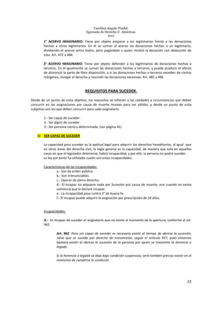 Carolina Angulo Pradel.
Egresada de Derecho U. Américas.
2011
22
1° ACERVO IMAGINARIO: Tiene por objeto amparar a los legitimarios frente a las donaciones
hechas a otros legitimarios. En él se suman al acervo las donaciones hechas a un legitimario,
dividiendo el acervo entre todos, pero pagándole a quien recibió la donación con deducción de
esta. Art. 472 a 484.
2° ACERVO IMAGINARIO: Tiene por objeto defender a los legitimarios de donaciones hechas a
terceros. En el igualmente se suman las donaciones hechas a terceros, y puede producir el efecto
de disminuir la parte de libre disposición, o si las donaciones hechas a terceros exceden de ciertos
márgenes, otorgar el derecho a rescindir las donaciones excesivas. Art. 485 a 496
REQUISITOS PARA SUCEDER.
Desde de un punto de vista objetivo, los requisitos se refieren a las calidades y circunstancias que deben
concurrir en las asignaciones por causa de muerte mismas para ser válidas, y desde un punto de vista
subjetivo son los que deben concurrir para cada asignatario.
1.- Ser capaz de suceder.
2.- Ser digno de suceder.
3.- Ser persona cierta y determinada. (ver página 41)
1) SER CAPAZ DE SUCEDER
La capacidad para suceder es la aptitud legal para adquirir los derechos hereditarios, al igual que
en otras áreas del derecho civil, la regla general es la capacidad, de manera que solo en aquellos
casos en que el legislador determine, habrá incapacidad, y por ello, la persona no podrá suceder.
La ley por tanto ha señalado cuales son estas incapacidades.
Características de las incapacidades:
a.- Son de orden público.
b.- Son irrenunciables.
c.- Operan de pleno derecho.
d.- El incapaz no adquiere nada por Sucesión por causa de muerte, aun cuando no exista
sentencia que lo declare incapaz.
e.- La incapacidad pasa contra 3° de buena fe.
f.- El incapaz puede adquirir la asignación por prescripción de 10 años.
Incapacidades:
A.- Es incapaz de suceder el asignatario que no existe al momento de la apertura, conforme al art.
962.
Art. 962. Para ser capaz de suceder es necesario existir al tiempo de abrirse la sucesión;
salvo que se suceda por derecho de transmisión, según el artículo 957, pues entonces
bastará existir al abrirse la sucesión de la persona por quien se transmite la herencia o
legado.
Si la herencia o legado se deja bajo condición suspensiva, será también preciso existir en el
momento de cumplirse la condición.
 