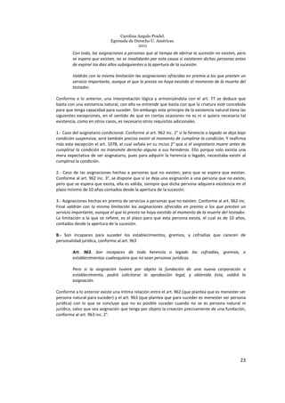 Carolina Angulo Pradel.
Egresada de Derecho U. Américas.
2011
23
Con todo, las asignaciones a personas que al tiempo de abrirse la sucesión no existen, pero
se espera que existan, no se invalidarán por esta causa si existieren dichas personas antes
de expirar los diez años subsiguientes a la apertura de la sucesión.
Valdrán con la misma limitación las asignaciones ofrecidas en premio a los que presten un
servicio importante, aunque el que lo presta no haya existido al momento de la muerte del
testador.
Conforme a lo anterior, una interpretación lógica y armonizándola con el art. 77 se deduce que
basta con una existencia natural, con ello se entiende que basta con que la criatura esté concebida
para que tenga capacidad para suceder. Sin embargo este principio de la existencia natural tiene las
siguientes excepciones, en el sentido de que en ciertas ocasiones no es ni si quiera necesaria tal
existencia, como en otros casos, es necesario otros requisitos adicionales.
1.- Caso del asignatario condicional. Conforme al art. 962 inc. 2° si la herencia o legado se deja bajo
condición suspensiva, será también preciso existir al momento de cumplirse la condición. Y reafirma
más esta excepción el art. 1078, el cual señala en su inciso 2° que si el asignatario muere antes de
cumplirse la condición no transmite derecho alguno a sus herederos. Ello porque solo existía una
mera expectativa de ser asignatario, pues para adquirir la herencia o legado, necesitaba existir al
cumplirse la condición.
2.- Caso de las asignaciones hechas a personas que no existen, pero que se espera que existan.
Conforme al art. 962 inc. 3°, se dispone que si se deja una asignación a una persona que no existe,
pero que se espera que exista, ella es válida, siempre que dicha persona adquiera existencia en el
plazo mínimo de 10 años contados desde la apertura de la sucesión.
3.- Asignaciones hechas en premio de servicios a personas que no existen. Conforme al art. 962 inc.
Final valdrán con la misma limitación las asignaciones ofrecidas en premio a los que presten un
servicio importante, aunque el que lo presta no haya existido al momento de la muerte del testador.
La limitación a la que se refiere, es el plazo para que esta persona exista, el cual es de 10 años,
contados desde la apertura de la sucesión.
B.- Son incapaces para suceder los establecimientos, gremios, y cofradías que carecen de
personalidad jurídica, conforme al art. 963
Art. 963. Son incapaces de toda herencia o legado las cofradías, gremios, o
establecimientos cualesquiera que no sean personas jurídicas.
Pero si la asignación tuviere por objeto la fundación de una nueva corporación o
establecimiento, podrá solicitarse la aprobación legal, y obtenida ésta, valdrá la
asignación.
Conforme a lo anterior existe una íntima relación entre el art. 962 (que plantea que es menester ser
persona natural para suceder) y el art. 963 (que plantea que para suceder es menester ser persona
jurídica) con lo que se concluye que no es posible suceder cuando no se es persona natural ni
jurídica, salvo que sea asignación que tenga por objeto la creación precisamente de una fundación,
conforme al art. 963 inc. 2°.
 