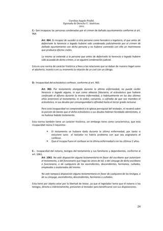 Carolina Angulo Pradel.
Egresada de Derecho U. Américas.
2011
24
C.- Son incapaces las personas condenadas por el crimen de dañado ayuntamiento conforme al art.
964.
Art. 964. Es incapaz de suceder a otra persona como heredero o legatario, el que antes de
deferírsele la herencia o legado hubiere sido condenado judicialmente por el crimen de
dañado ayuntamiento con dicha persona y no hubiere contraído con ella un matrimonio
que produzca efectos civiles.
Lo mismo se extiende a la persona que antes de deferírsele la herencia o legado hubiere
sido acusada de dicho crimen, si se siguiere condenación judicial.
Esta es una norma de carácter histórica y lleva a las relaciones que se daban de manera ilegal como
el adulterio, incesto o en su momento la relación de un civil con un clérigo.
D.- Incapacidad del eclesiástico confesor, conforme al art. 965.
Art. 965. Por testamento otorgado durante la última enfermedad, no puede recibir
herencia o legado alguno, ni aun como albacea fiduciario, el eclesiástico que hubiere
confesado al difunto durante la misma enfermedad, o habitualmente en los dos últimos
años anteriores al testamento; ni la orden, convento, o cofradía de que sea miembro el
eclesiástico, ni sus deudos por consanguinidad o afinidad hasta el tercer grado inclusive.
Pero esta incapacidad no comprenderá a la iglesia parroquial del testador, ni recaerá sobre
la porción de bienes que el dicho eclesiástico o sus deudos habrían heredado abintestato, si
no hubiese habido testamento.
Esta norma también tiene un carácter histórico, sin embargo tiene como característica, que esta
incapacidad reúna 2 requisitos:
El testamento se hubiere dado durante la última enfermedad, por tanto si
estuviere sano el testador no habría problema con que sea asignatario el
confesor.
Que el incapaz fuere el confesor en la última enfermedad o en los últimos 2 años.
E.- Incapacidad del notario, testigos del testamento y sus familiares y dependientes, conforme al
art. 1061.
Art. 1061. No vale disposición alguna testamentaria en favor del escribano que autorizare
el testamento, o del funcionario que haga las veces de tal, o del cónyuge de dicho escribano
o funcionario, o de cualquiera de los ascendientes, descendientes, hermanos, cuñados,
empleados o asalariados del mismo.
No vale tampoco disposición alguna testamentaria en favor de cualquiera de los testigos, o
de su cónyuge, ascendientes, descendientes, hermanos o cuñados.
Esta tiene por objeto velar por la libertad de testar, ya que el legislador teme que el notario o los
testigos, directa o indirectamente, presionen al testador para beneficiarse con sus disposiciones.
 