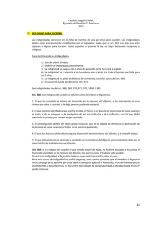 Carolina Angulo Pradel.
Egresada de Derecho U. Américas.
2011
25
2) SER DIGNO PARA SUCEDER.
Las indignidades consisten en la falta de méritos de una persona para suceder. Las indignidades
deben estar expresamente establecidas por el legislador, dado que el art. 961 nos dijo que eran
capaces y dignos para suceder todos aquellos a quienes la ley no haya declarado incapaces o
indignos.
Características de las indignidades.
1.- Son de orden privado.
2.- Deben ser declaradas judicialmente.
3.- La indignidad se purga a los 5 años de posesión de la herencia o legado.
4.- La indignidad se transmite a los herederos con el vicio por todo el tiempo que falte para
los 5 años.
5.- La indignidad no priva el derecho de alimentos, salvo los casos del art. 968.
6.- El causante puede perdonarlas. Art. 973.
Son indignidades las del art. 968, 969, 970,971, 972, 1300, 1329.
Art. 968. Son indignos de suceder al difunto como herederos o legatarios:
1. El que ha cometido el crimen de homicidio en la persona del difunto, o ha intervenido en este
crimen por obra o consejo, o la dejó perecer pudiendo salvarla;
2. El que cometió atentado grave contra la vida, el honor o los bienes de la persona de cuya sucesión
se trata, o de su cónyuge, o de cualquiera de sus ascendientes o descendientes, con tal que dicho
atentado se pruebe por sentencia ejecutoriada;
3. El consanguíneo dentro del sexto grado inclusive, que en el estado de demencia o destitución de
la persona de cuya sucesión se trata, no la socorrió pudiendo;
4. El que por fuerza o dolo obtuvo alguna disposición testamentaria del difunto, o le impidió testar;
5. El que dolosamente ha detenido u ocultado un testamento del difunto, presumiéndose dolo por el
mero hecho de la detención u ocultación.
Art. 969. 6. Es indigno de suceder el que siendo mayor de edad, no hubiere acusado a la justicia el
homicidio cometido en la persona del difunto, tan presto como le hubiere sido posible.
Cesará esta indignidad, si la justicia hubiere empezado a proceder sobre el caso.
Pero esta causa de indignidad no podrá alegarse, sino cuando constare que el heredero o legatario
no es cónyuge de la persona por cuya obra o consejo se ejecutó el homicidio, ni es del número de sus
ascendientes y descendientes, ni hay entre ellos deudo de consanguinidad o afinidad hasta el tercer
grado inclusive.
 