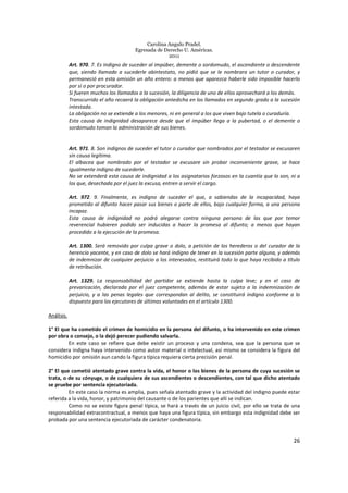 Carolina Angulo Pradel.
Egresada de Derecho U. Américas.
2011
26
Art. 970. 7. Es indigno de suceder al impúber, demente o sordomudo, el ascendiente o descendente
que, siendo llamado a sucederle abintestato, no pidió que se le nombrara un tutor o curador, y
permaneció en esta omisión un año entero: a menos que aparezca haberle sido imposible hacerlo
por sí o por procurador.
Si fueren muchos los llamados a la sucesión, la diligencia de uno de ellos aprovechará a los demás.
Transcurrido el año recaerá la obligación antedicha en los llamados en segundo grado a la sucesión
intestada.
La obligación no se extiende a los menores, ni en general a los que viven bajo tutela o curaduría.
Esta causa de indignidad desaparece desde que el impúber llega a la pubertad, o el demente o
sordomudo toman la administración de sus bienes.
Art. 971. 8. Son indignos de suceder el tutor o curador que nombrados por el testador se excusaren
sin causa legítima.
El albacea que nombrado por el testador se excusare sin probar inconveniente grave, se hace
igualmente indigno de sucederle.
No se extenderá esta causa de indignidad a los asignatarios forzosos en la cuantía que lo son, ni a
los que, desechada por el juez la excusa, entren a servir el cargo.
Art. 972. 9. Finalmente, es indigno de suceder el que, a sabiendas de la incapacidad, haya
prometido al difunto hacer pasar sus bienes o parte de ellos, bajo cualquier forma, a una persona
incapaz.
Esta causa de indignidad no podrá alegarse contra ninguna persona de las que por temor
reverencial hubieren podido ser inducidas a hacer la promesa al difunto; a menos que hayan
procedido a la ejecución de la promesa.
Art. 1300. Será removido por culpa grave o dolo, a petición de los herederos o del curador de la
herencia yacente, y en caso de dolo se hará indigno de tener en la sucesión parte alguna, y además
de indemnizar de cualquier perjuicio a los interesados, restituirá todo lo que haya recibido a título
de retribución.
Art. 1329. La responsabilidad del partidor se extiende hasta la culpa leve; y en el caso de
prevaricación, declarada por el juez competente, además de estar sujeto a la indemnización de
perjuicio, y a las penas legales que correspondan al delito, se constituirá indigno conforme a lo
dispuesto para los ejecutores de últimas voluntades en el artículo 1300.
Análisis.
1° El que ha cometido el crimen de homicidio en la persona del difunto, o ha intervenido en este crimen
por obra o consejo, o la dejó perecer pudiendo salvarla.
En este caso se refiere que debe existir un proceso y una condena, sea que la persona que se
considera indigna haya intervenido como autor material o intelectual, así mismo se considera la figura del
homicidio por omisión aun cando la figura típica requiera cierta precisión penal.
2° El que cometió atentado grave contra la vida, el honor o los bienes de la persona de cuya sucesión se
trata, o de su cónyuge, o de cualquiera de sus ascendientes o descendientes, con tal que dicho atentado
se pruebe por sentencia ejecutoriada.
En este caso la norma es amplia, pues señala atentado grave y la actividad del indigno puede estar
referida a la vida, honor, y patrimonio del causante o de los parientes que allí se indican.
Como no se existe figura penal típica, se hará a través de un juicio civil, por ello se trata de una
responsabilidad extracontractual, a menos que haya una figura típica, sin embargo esta indignidad debe ser
probada por una sentencia ejecutoriada de carácter condenatoria.
 