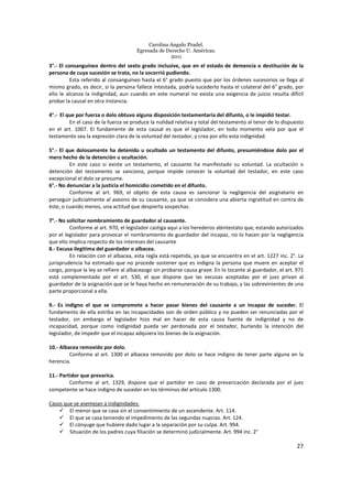 Carolina Angulo Pradel.
Egresada de Derecho U. Américas.
2011
27
3°.- El consanguíneo dentro del sexto grado inclusive, que en el estado de demencia o destitución de la
persona de cuya sucesión se trata, no la socorrió pudiendo.
Esta referido al consanguíneo hasta el 6° grado puesto que por los órdenes sucesorios se llega al
mismo grado, es decir, si la persona fallece intestada, podría sucederlo hasta el colateral del 6° grado, por
ello le alcanza la indignidad, aun cuando en este numeral no exista una exigencia de juicio resulta difícil
probar la causal en otra instancia.
4°.- El que por fuerza o dolo obtuvo alguna disposición testamentaria del difunto, o le impidió testar.
En el caso de la fuerza se produce la nulidad relativa y total del testamento al tenor de lo dispuesto
en el art. 1007. El fundamente de esta causal es que el legislador, en todo momento vela por que el
testamento sea la expresión clara de la voluntad del testador, y crea por ello esta indignidad.
5°.- El que dolosamente ha detenido u ocultado un testamento del difunto, presumiéndose dolo por el
mero hecho de la detención u ocultación.
En este caso si existe un testamento, el causante ha manifestado su voluntad. La ocultación o
detención del testamento se sanciona, porque impide conocer la voluntad del testador, en este caso
excepcional el dolo se presume.
6°.- No denunciar a la justicia el homicidio cometido en el difunto.
Conforme al art. 969, el objeto de esta causa es sancionar la negligencia del asignatario en
perseguir judicialmente al asesino de su causante, ya que se considera una abierta ingratitud en contra de
éste, o cuando menos, una actitud que despierta sospechas.
7°.- No solicitar nombramiento de guardador al causante.
Conforme al art. 970, el legislador castiga aquí a los herederos abintestato que, estando autorizados
por el legislador para provocar el nombramiento de guardador del incapaz, no lo hacen por la negligencia
que ello implica respecto de los intereses del causante
8.- Excusa ilegitima del guardador o albacea.
En relación con el albacea, esta regla está repetida, ya que se encuentra en el art. 1227 inc. 2°. La
jurisprudencia ha estimado que no procede sostener que es indigna la persona que muere en aceptar el
cargo, porque la ley se refiere al albaceazgo sin probarse causa grave. En lo tocante al guardador, el art. 971
está complementado por el art. 530, el que dispone que las excusas aceptadas por el juez privan al
guardador de la asignación que se le haya hecho en remuneración de su trabajo, y las sobrevinientes de una
parte proporcional a ella.
9.- Es indigno el que se compromete a hacer pasar bienes del causante a un incapaz de suceder. El
fundamento de ella estriba en las incapacidades son de orden público y no pueden ser renunciadas por el
testador, sin embargo el legislador hizo mal en hacer de esta causa fuente de indignidad y no de
incapacidad, porque como indignidad pueda ser perdonada por el testador, burlando la intención del
legislador, de impedir que el incapaz adquiera los bienes de la asignación.
10.- Albacea removido por dolo.
Conforme al art. 1300 el albacea removido por dolo se hace indigno de tener parte alguna en la
herencia.
11.- Partidor que prevarica.
Conforme al art. 1329, dispone que el partidor en caso de prevaricación declarada por el juez
competente se hace indigno de suceder en los términos del artículo 1300.
Casos que se asemejan a indignidades:
El menor que se casa sin el consentimiento de un ascendente. Art. 114.
El que se casa teniendo el impedimento de las segundas nupcias. Art. 124.
El cónyuge que hubiere dado lugar a la separación por su culpa. Art. 994.
Situación de los padres cuya filiación se determinó judicialmente. Art. 994 inc. 2°
 