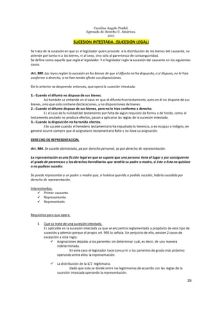 Carolina Angulo Pradel.
Egresada de Derecho U. Américas.
2011
29
SUCESION INTESTADA. (SUCESION LEGAL)
Se trata de la sucesión en que es el legislador quien procede a la distribución de los bienes del causante, no
atiende por tanto ni a los bienes, ni al sexo, sino solo al parentesco de consanguinidad.
Se define como aquella que regla el legislador. Y el legislador regla la sucesión del causante en los siguientes
casos.
Art. 980. Las leyes reglan la sucesión en los bienes de que el difunto no ha dispuesto, o si dispuso, no lo hizo
conforme a derecho, o no han tenido efecto sus disposiciones.
De lo anterior se desprende entonces, que opera la sucesión intestada:
1.- Cuando el difunto no dispuso de sus bienes.
Así también se entiende en el caso en que el difunto hizo testamento, pero en él no dispone de sus
bienes, sino que solo contiene declaraciones, y no disposiciones de bienes.
2.- Cuando el difunto dispuso de sus bienes, pero no lo hizo conforme a derecho.
Es el caso de la nulidad del testamento por falta de algún requisito de forma o de fondo, como el
testamento anulado no produce efectos, pasan a aplicarse las reglas de la sucesión intestada.
3.- Cuando la disposición no ha tenido efectos.
Ello sucede cuando el heredero testamentario ha repudiado la herencia, o es incapaz o indigno, en
general ocurre siempre que el asignatario testamentario falte y no lleve su asignación.
DERECHO DE REPRESENTACION.
Art. 984. Se sucede abintestato, ya por derecho personal, ya por derecho de representación.
La representación es una ficción legal en que se supone que una persona tiene el lugar y por consiguiente
el grado de parentesco y los derechos hereditarios que tendría su padre o madre, si éste o ésta no quisiese
o no pudiese suceder.
Se puede representar a un padre o madre que, si hubiese querido o podido suceder, habría sucedido por
derecho de representación.
Intervinientes:
Primer causante.
Representante.
Representado.
Requisitos para que opere.
1. Que se trate de una sucesión intestada.
Es aplicable en la sucesión intestada ya que se encuentra reglamentada a propósito de este tipo de
sucesión y además porque el propio art. 995 lo señala. Sin perjuicio de ello, existen 2 casos de
excepción a esta regla:
Asignaciones dejadas a los parientes sin determinar cuál, es decir, de una manera
indeterminada.
En este caso el legislador hace concurrir a los parientes de grado más próximo
operando entre ellos la representación.
La distribución de la 1/2 legitimaria.
Dado que esta se divide entre los legitimarios de acuerdo con las reglas de la
sucesión intestada operando la representación.
 