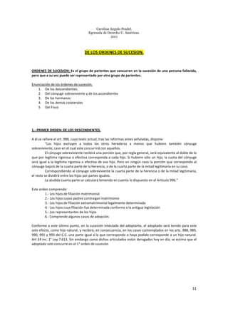 Carolina Angulo Pradel.
Egresada de Derecho U. Américas.
2011
31
DE LOS ORDENES DE SUCESION.
ORDENES DE SUCESION: Es el grupo de parientes que concurren en la sucesión de una persona fallecida,
pero que a su vez puede ser representado por otro grupo de parientes.
Enunciación de los órdenes de sucesión.
1. De los descendientes.
2. Del cónyuge sobreviviente y de los ascendientes
3. De los hermanos
4. De los demás colaterales
5. Del Fisco
1.- PRIMER ORDEN: DE LOS DESCENDIENTES.
A él se refiere el art. 988, cuyo texto actual, tras las reformas antes señaladas, dispone:
“Los hijos excluyen a todos los otros herederos a menos que hubiere también cónyuge
sobreviviente, caso en el cual este concurrirá con aquellos.
El cónyuge sobreviviente recibirá una porción que, por regla general, será equivalente al doble de lo
que por legítima rigorosa o efectiva corresponda a cada hijo. Si hubiere sólo un hijo, la cuota del cónyuge
será igual a la legítima rigorosa o efectiva de ese hijo. Pero en ningún caso la porción que corresponda al
cónyuge bajará de la cuarta parte de la herencia, o de la cuarta parte de la mitad legitimaria en su caso.
Correspondiendo al cónyuge sobreviviente la cuarta parte de la herencia o de la mitad legitimaria,
el resto se dividirá entre los hijos por partes iguales.
La aludida cuarta parte se calculará teniendo en cuenta lo dispuesto en el Artículo 996.”
Este orden comprende:
1.- Los hijos de filiación matrimonial
2.- Los hijos cuyos padres contraigan matrimonio
3.- Los hijos de filiación extramatrimonial legalmente determinada
4.- Los hijos cuya filiación fue determinada conforme a la antigua legislación
5.- Los representantes de los hijos
6.- Comprende algunos casos de adopción.
Conforme a este último punto, en la sucesión intestada del adoptante, el adoptado será tenido para este
solo efecto, como hijo natural, y recibirá, en consecuencia, en los casos contemplados en los arts. 988, 989,
990, 991 y 993 del C.C. una parte igual a la que corresponda o haya podido corresponde a un hijo natural.
Art 24 inc. 1° Ley 7.613. Sin embargo como dichos articulados están derogados hoy en día, se estima que el
adoptado solo concurre en el 1° orden de sucesión
 