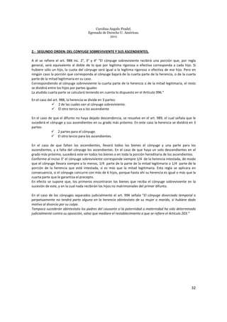 Carolina Angulo Pradel.
Egresada de Derecho U. Américas.
2011
32
2.- SEGUNDO ORDEN: DEL CONYUGE SOBREVIVIENTE Y SUS ASCENDIENTES.
A él se refiere el art. 988 inc. 2°, 3° y 4° “El cónyuge sobreviviente recibirá una porción que, por regla
general, será equivalente al doble de lo que por legítima rigorosa o efectiva corresponda a cada hijo. Si
hubiere sólo un hijo, la cuota del cónyuge será igual a la legítima rigorosa o efectiva de ese hijo. Pero en
ningún caso la porción que corresponda al cónyuge bajará de la cuarta parte de la herencia, o de la cuarta
parte de la mitad legitimaria en su caso.
Correspondiendo al cónyuge sobreviviente la cuarta parte de la herencia o de la mitad legitimaria, el resto
se dividirá entre los hijos por partes iguales
La aludida cuarta parte se calculará teniendo en cuenta lo dispuesto en el Artículo 996.”
En el caso del art. 988, la herencia se divide en 3 partes:
2 de las cuales van al cónyuge sobreviviente.
El otro tercio va a los ascendiente
En el caso de que el difunto no haya dejado descendencia, se resuelve en el art. 989, el cual señala que le
sucederá el cónyuge y sus ascendientes en su grado más próximo. En este caso la herencia se dividirá en 3
partes:
2 partes para el cónyuge.
El otro tercio para los ascendientes.
En el caso de que falten los ascendientes, llevará todos los bienes el cónyuge y una parte para los
ascendientes, y a falta del cónyuge los ascendientes. En el caso de que haya un solo descendientes en el
grado más próximo, sucederá este en todos los bienes o en toda la porción hereditaria de los ascendientes.
Conforme al inciso 3° el cónyuge sobreviviente corresponde siempre 1/4 de la herencia intestada, de modo
que el cónyuge llevara siempre a lo menos, 1/4 parte de la parte de la mitad legitimaria o 1/4 parte de la
porción de la herencia que esté intestada, si es más que la mitad legitimaria. Esta regla se aplicara en
consecuencia, si el cónyuge concurre con más de 6 hijos, porque hasta ahí su herencia es igual o más que la
cuarta parte que le garantiza el precepto.
En efecto se supone que, los primeros encontraran los bienes que reciba el cónyuge sobreviviente en la
sucesión de este, y en la cual nada recibirán los hijos no matrimoniales del primer difunto.
En el caso de los cónyuges separados judicialmente el art. 994 señala “El cónyuge divorciado temporal o
perpetuamente no tendrá parte alguna en la herencia abintestato de su mujer o marido, si hubiere dado
motivo al divorcio por su culpa.
Tampoco sucederán abintestato los padres del causante si la paternidad o maternidad ha sido determinada
judicialmente contra su oposición, salvo que mediare el restablecimiento a que se refiere el Artículo 203."
 