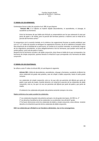 Carolina Angulo Pradel.
Egresada de Derecho U. Américas.
2011
33
3° ORDEN: DE LOS HERMANOS.
Contempla el tercer orden de sucesión el art. 990, el que dispone:
“Artículo 990. Si el difunto no hubiere dejado descendientes, ni ascendientes, ni cónyuge, le
sucederán sus hermanos.
Entre los hermanos de que habla este Artículo se comprenderán aun los que solamente lo sean por
parte de padre o de madre; pero la porción del hermano paterno o materno será la mitad de la
porción del hermano carnal.”
Si comparamos con la sucesión testada, en lo relativo a las asignaciones forzosas se puede establecer que
con el 1° y 2° orden de sucesión se extinguen los asignatarios forzosos, de ahí en adelante el testador tiene
libre disposición de la totalidad de su patrimonio, en cambio en la sucesión intestada, no existiendo ninguno
de los asignatarios precedentes, se pasa obligatoriamente al de los hermanos, que pueden serlo tanto de
ambos padres, como solo de padre o madre.-
Respecto de los hermanos carnales o de doble conjunción, éstos llevan el doble de lo que corresponde a los
hermanos de simple conjunción, quienes llevarán la mitad de lo que corresponde a los hermanos de doble
conjunción.
4° ORDEN: DE LOS COLATERALES.
Se refiere a este 4° orden el artículo 992, el cual dispone lo siguiente:
Artículo 992. A falta de descendientes, ascendientes, cónyuge y hermanos, sucederán al difunto los
otros colaterales de grado más próximo, sean de simple o doble conjunción, hasta el sexto grado
inclusive.
Los colaterales de simple conjunción, esto es, los que sólo son parientes del difunto por parte de
padre o por parte de madre, tendrán derecho a la mitad de la porción de los colaterales de doble
conjunción, esto es, los que a la vez son parientes del difunto por parte de padre y por parte de
madre.
El colateral o los colaterales del grado más próximo excluirán siempre a los otros.
Reglas conforme a las cuales suceden los colaterales.
1° Los colaterales de grado más próximo excluyen a los de grado más lejano. Art 992 inc. 2°
2° Los derechos hereditarios de los colaterales no se extienden más allá del 6° grado.
3° Se hacen distinciones entre los colaterales de doble y simple conjunción, estos últimos tendrán
derecho a la mitad de la porción de los colaterales de doble conjunción.
OJO: Los colaterales por afinidad no son herederos abintestato, mas no los consanguíneos.
 