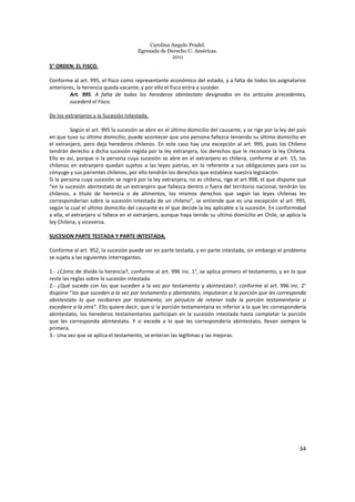Carolina Angulo Pradel.
Egresada de Derecho U. Américas.
2011
34
5° ORDEN: EL FISCO.
Conforme al art. 995, el fisco como representante económico del estado, y a falta de todos los asignatarios
anteriores, la herencia queda vacante, y por ello el fisco entra a suceder.
Art. 995. A falta de todos los herederos abintestato designados en los artículos precedentes,
sucederá el Fisco.
De los extranjeros y la Sucesión Intestada.
Según el art. 995 la sucesión se abre en el último domicilio del causante, y se rige por la ley del país
en que tuvo su último domicilio, puede acontecer que una persona fallezca teniendo su último domicilio en
el extranjero, pero deja herederos chilenos. En este caso hay una excepción al art. 995, pues los Chileno
tendrán derecho a dicha sucesión regida por la ley extranjera, los derechos que le reconoce la ley Chilena.
Ello es así, porque si la persona cuya sucesión se abre en el extranjero es chilena, conforme al art. 15, los
chilenos en extranjero quedan sujetos a las leyes patrias, en lo referente a sus obligaciones para con su
cónyuge y sus parientes chilenos, por ello tendrán los derechos que establece nuestra legislación.
Si la persona cuya sucesión se regirá por la ley extranjera, no es chilena, rige el art 998, el que dispone que
“en la sucesión abintestato de un extranjero que fallezca dentro o fuera del territorio nacional, tendrán los
chilenos, a título de herencia o de alimentos, los mismos derechos que según las leyes chilenas les
corresponderían sobre la sucesión intestada de un chileno”, se entiende que es una excepción al art. 995,
según la cual el ultimo domicilio del causante es el que decide la ley aplicable a la sucesión. En conformidad
a ella, el extranjero si fallece en el extranjero, aunque haya tenido su ultimo domicilio en Chile, se aplica la
ley Chilena, y viceversa.
SUCESION PARTE TESTADA Y PARTE INTESTADA.
Conforme al art. 952, la sucesión puede ser en parte testada, y en parte intestada, sin embargo el problema
se sujeta a las siguientes interrogantes.
1.- ¿Cómo de divide la herencia?, conforme al art. 996 inc. 1°, se aplica primero el testamento, y en lo que
reste las reglas sobre la sucesión intestada.
2.- ¿Qué sucede con los que suceden a la vez por testamento y abintestato?, conforme al art. 996 inc. 2°
dispone ”los que suceden a la vez por testamento y abintestato, imputaran a la porción que les corresponda
abintestato lo que recibieren por testamento, sin perjuicio de retener toda la porción testamentaria si
excediere a la otra”. Ello quiere decir, que si la porción testamentaria es inferior a la que les correspondería
abintestato, los herederos testamentarios participan en la sucesión intestada hasta completar la porción
que les corresponda abintestato. Y si excede a lo que les correspondería abintestato, llevan siempre la
primera.
3.- Una vez que se aplica el testamento, se enteran las legítimas y las mejoras.
 