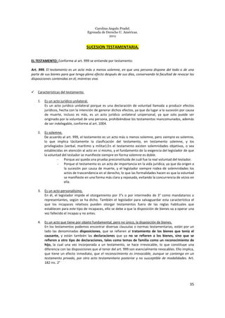 Carolina Angulo Pradel.
Egresada de Derecho U. Américas.
2011
35
SUCESION TESTAMENTARIA.
EL TESTAMENTO: Conforme al art. 999 se entiende por testamento:
Art. 999. El testamento es un acto más o menos solemne, en que una persona dispone del todo o de una
parte de sus bienes para que tenga pleno efecto después de sus días, conservando la facultad de revocar las
disposiciones contenidas en él, mientras viva.
Características del testamento.
1. Es un acto jurídico unilateral.
Es un acto jurídico unilateral porque es una declaración de voluntad llamada a producir efectos
jurídicos, hecha con la intención de generar dichos efectos, ya que da lugar a la sucesión por causa
de muerte, incluso es más, es un acto jurídico unilateral unipersonal, ya que solo puede ser
originado por la voluntad de una persona, prohibiéndose los testamentos mancomunados, además
de ser indelegable, conforme al art. 1004.
2. Es solemne.
De acuerdo al art. 999, el testamento es un acto más o menos solemne, pero siempre es solemne,
lo que implica tácitamente la clasificación del testamento, en testamento solemne, y los
privilegiados (verbal, marítimo y militar).En el testamento existen solemnidades objetivas, o sea
establecidas en atención al acto en sí mismo, y el fundamento de la exigencia del legislador de que
la voluntad del testador se manifieste siempre en forma solemne es doble.
- Porque así queda una prueba preconstituida de cuál fue la real voluntad del testador.
- Porque el testamento es un acto de importancia en la vida jurídica; ya que da origen a
la sucesión por causa de muerte, y el legislador siempre rodea de solemnidades los
actos de trascendencia en el derecho, lo que las formalidades hacen es que la voluntad
se manifieste en una forma más clara y reposada, evitando la concurrencia de vicios en
ella.
3. Es un acto personalísimo.
En él, el legislador impide el otorgamiento por 3°s o por intermedio de 3° como mandatarios o
representantes, según se ha dicho. También el legislador para salvaguardar esta característica el
que los incapaces relativos pueden otorgar testamentos fuera de las reglas habituales que
establecen para este tipo de incapaces, ello se debe a que la disposición de bienes va a operar una
vez fallecido el incapaz y no antes.
4. Es un acto que tiene por objeto fundamental, pero no único, la disposición de bienes.
En los testamentos podemos encontrar diversas clausulas o normas testamentarias, están por un
lado las denominadas disposiciones, que se refieren al tratamiento de los bienes que tenía el
causante, y están también las declaraciones que ya no se refieren a los bienes, sino que se
refieren a otro tipo de declaraciones, tales como temas de familia como un reconocimiento de
hijo, la cual una vez incorporada a un testamento, se hace irrevocable, lo que constituye una
diferencia con las disposiciones que al tenor del art. 999 son esencialmente revocables. Ello implica,
que tiene un efecto inmediato, que el reconocimiento es irrevocable, aunque se contenga en un
testamento privado, por otro acto testamentario posterior y no susceptible de modalidades. Art.
182 inc. 2°
 