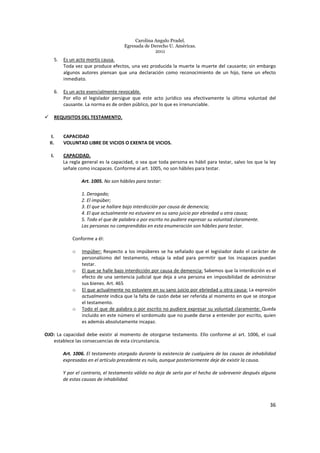 Carolina Angulo Pradel.
Egresada de Derecho U. Américas.
2011
36
5. Es un acto mortis causa.
Toda vez que produce efectos, una vez producida la muerte la muerte del causante; sin embargo
algunos autores piensan que una declaración como reconocimiento de un hijo, tiene un efecto
inmediato.
6. Es un acto esencialmente revocable.
Por ello el legislador persigue que este acto jurídico sea efectivamente la última voluntad del
causante. La norma es de orden público, por lo que es irrenunciable.
REQUISITOS DEL TESTAMENTO.
I. CAPACIDAD
II. VOLUNTAD LIBRE DE VICIOS O EXENTA DE VICIOS.
I. CAPACIDAD.
La regla general es la capacidad, o sea que toda persona es hábil para testar, salvo los que la ley
señale como incapaces. Conforme al art. 1005, no son hábiles para testar.
Art. 1005. No son hábiles para testar:
1. Derogado;
2. El impúber;
3. El que se hallare bajo interdicción por causa de demencia;
4. El que actualmente no estuviere en su sano juicio por ebriedad u otra causa;
5. Todo el que de palabra o por escrito no pudiere expresar su voluntad claramente.
Las personas no comprendidas en esta enumeración son hábiles para testar.
Conforme a él:
o Impúber: Respecto a los impúberes se ha señalado que el legislador dado el carácter de
personalísimo del testamento, rebaja la edad para permitir que los incapaces puedan
testar.
o El que se halle bajo interdicción por causa de demencia: Sabemos que la interdicción es el
efecto de una sentencia judicial que deja a una persona en imposibilidad de administrar
sus bienes. Art. 465
o El que actualmente no estuviere en su sano juicio por ebriedad u otra causa: La expresión
actualmente indica que la falta de razón debe ser referida al momento en que se otorgue
el testamento.
o Todo el que de palabra o por escrito no pudiere expresar su voluntad claramente: Queda
incluido en este número el sordomudo que no puede darse a entender por escrito, quien
es además absolutamente incapaz.
OJO: La capacidad debe existir al momento de otorgarse testamento. Ello conforme al art. 1006, el cual
establece las consecuencias de esta circunstancia.
Art. 1006. El testamento otorgado durante la existencia de cualquiera de las causas de inhabilidad
expresadas en el artículo precedente es nulo, aunque posteriormente deje de existir la causa.
Y por el contrario, el testamento válido no deja de serlo por el hecho de sobrevenir después alguna
de estas causas de inhabilidad.
 