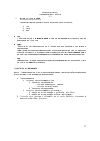 Carolina Angulo Pradel.
Egresada de Derecho U. Américas.
2011
37
II. VOLUNTAD EXENTA DE VICIOS.
Los vicios de que puede adolecer la voluntad del causante son los ya habituales:
a) Error
b) Fuerza
c) Dolo
a) Error.
El único que procede es el error de hecho, y para que en definitiva vicie la voluntad debe ser
determinante. Art. 1057 y 1058.
b) Fuerza.
Conforme al art. 1007 el testamento en que de cualquier modo haya intervenido la fuera, es nulo en
todas sus partes.
Para el caso del testamento, en el evento que haya existido fuerza según el art. 1007, ello determina la
nulidad del testamento, y de la misma norma es posible concluir que, se trata de una nulidad total, lo
que implica que independientemente de cual sea la cláusula afectada, todo el testamento queda nulo.
c) Dolo.
Para que produzca la nulidad del testamento es necesario que en este caso sea determinante, es decir,
que sin él no habría existido el testamento.
CLASIFICACION DEL TESTAMENTO.
Nuestro C.C ha establecido que, el acto jurídico testamentario puede revestir diversas formas dependiendo
de la circunstancia en que se otorgue, así podemos concluir:
A. Testamento solemne.
a. Testamentos solemnes otorgados en Chile.
i. Testamentos solemnes abiertos.
1. Otorgados ante un notario y 3 testigos.
2. Otorgados solo ante 5 testigos.
ii. Testamentos solemnes cerrados.
b. Testamentos solemnes otorgados en país extranjeros.
i. Aquellos que han sido otorgados en conformidad a la ley chilena.
ii. Aquellos que han sido otorgados conforme a la ley extranjera.
B. Testamento menos solemnes o privilegiados, que en nuestra legislación, corresponden al
testamento verbal, militar y el marítimo.
 