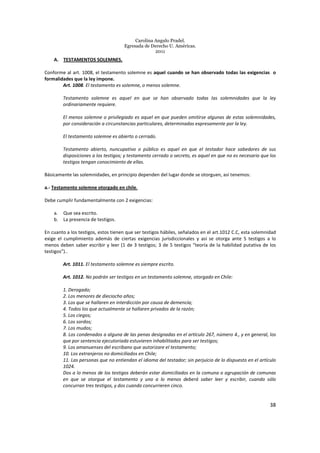 Carolina Angulo Pradel.
Egresada de Derecho U. Américas.
2011
38
A. TESTAMENTOS SOLEMNES.
Conforme al art. 1008, el testamento solemne es aquel cuando se han observado todas las exigencias o
formalidades que la ley impone.
Art. 1008. El testamento es solemne, o menos solemne.
Testamento solemne es aquel en que se han observado todas las solemnidades que la ley
ordinariamente requiere.
El menos solemne o privilegiado es aquel en que pueden omitirse algunas de estas solemnidades,
por consideración a circunstancias particulares, determinadas expresamente por la ley.
El testamento solemne es abierto o cerrado.
Testamento abierto, nuncupativo o público es aquel en que el testador hace sabedores de sus
disposiciones a los testigos; y testamento cerrado o secreto, es aquel en que no es necesario que los
testigos tengan conocimiento de ellas.
Básicamente las solemnidades, en principio dependen del lugar donde se otorguen, así tenemos:
a.- Testamento solemne otorgado en chile.
Debe cumplir fundamentalmente con 2 exigencias:
a. Que sea escrito.
b. La presencia de testigos.
En cuanto a los testigos, estos tienen que ser testigos hábiles, señalados en el art.1012 C.C, esta solemnidad
exige el cumplimiento además de ciertas exigencias jurisdiccionales y así se otorga ante 5 testigos a lo
menos deben saber escribir y leer (1 de 3 testigos; 3 de 5 testigos “teoría de la habilidad putativa de los
testigos”)..
Art. 1011. El testamento solemne es siempre escrito.
Art. 1012. No podrán ser testigos en un testamento solemne, otorgado en Chile:
1. Derogado;
2. Los menores de dieciocho años;
3. Los que se hallaren en interdicción por causa de demencia;
4. Todos los que actualmente se hallaren privados de la razón;
5. Los ciegos;
6. Los sordos;
7. Los mudos;
8. Los condenados a alguna de las penas designadas en el artículo 267, número 4., y en general, los
que por sentencia ejecutoriada estuvieren inhabilitados para ser testigos;
9. Los amanuenses del escribano que autorizare el testamento;
10. Los extranjeros no domiciliados en Chile;
11. Las personas que no entiendan el idioma del testador; sin perjuicio de lo dispuesto en el artículo
1024.
Dos a lo menos de los testigos deberán estar domiciliados en la comuna o agrupación de comunas
en que se otorgue el testamento y uno a lo menos deberá saber leer y escribir, cuando sólo
concurran tres testigos, y dos cuando concurrieren cinco.
 