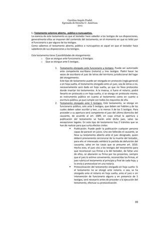 Carolina Angulo Pradel.
Egresada de Derecho U. Américas.
2011
39
i.- Testamento solemne abierto, público o nuncupativo.
La esencia de este testamento es que el testador hace sabedor a los testigos de sus disposiciones,
generalmente ellos se imponen del contenido del testamento, en el momento en que es leído por
el funcionario o por alguno de los testigos.
Como sabemos el testamento abierto, público o nuncupativo es aquel en que el testador hace
sabedores de sus disposiciones a los testigos.
Este testamento tiene 2 posibilidades de otorgamiento:
o Que se otorgue ante funcionario y 3 testigos.
o Que se otorgue ante 5 testigos..
1. Testamento otorgado ante funcionario y testigos: Puede ser autorizado
ante competente escribano (notario) y tres testigos. Podrá hacer las
veces de escribano el juez de letras del territorio jurisdiccional del lugar
del otorgamiento.
Este tipo de testamento puede ser otorgado en protocolo (regla general)
o en hoja suelta, el testamento otorgado ante un juez, sea de letras o no,
necesariamente será dado en hoja suelta, ya que no lleva protocolos
donde insertar los testamentos. A la inversa, si fuere el notario, podrá
llevarlo en protocolo o en hoja suelta, si se otorga en protocolo mismo,
es instrumento público en cuanto al testamento como en cuanto a
escritura pública, ya que cumple con todos los requisitos de ella.
2. Testamento otorgado ante 5 testigos: Este testamento, se otorga sin
funcionario público, solo ante 5 testigos, que deben ser hábiles y de los
cuales deben saber escribir y leer, a lo menos 3 de los 5 testigos. Para
proceder a su apertura será competente el juez del último domicilio del
causante, de acuerdo al art. 1009, en cuya virtud la apertura y
publicación del testamento se harán ante dicho juez, salvo las
excepciones legales. En este tipo de testamento hay 2 trámites que se
han de realizar para que surta efectos civiles:
Publicación: Puede pedir la publicación cualquier persona
capaz de parecer en juicio. Una vez fallecido el causante, se
lleva su testamento abierto ante el juez designado, quien
deberá previamente cerciorarse de la muerte del testador,
para ello el interesado exhibirá la partida de defunción del
causante, salvo en los casos que se presume art. 1010.
Hecho esto, el juez cita a los testigos del testamento para
que reconozcan sus firmas y la del testador, de faltar uno
de ellos, se abonarán su firma por los presentes, siempre
que el juez lo estime conveniente, reconocidas las firmas, el
juez rubrica el testamento al principio y final de cada hoja, y
lo envía a protocolizar en una notaría.
Protocolización del testamento otorgado en hoja suelta: Si
el testamento no se otorgó ante notario, o sea, se ha
otorgado ante el notario en hoja suelta, ante el juez o sin
intervención de funcionario alguno y en presencia de 5
testigos, será necesario antes de proceder a la ejecución del
testamento, efectuar su protocolización.
 