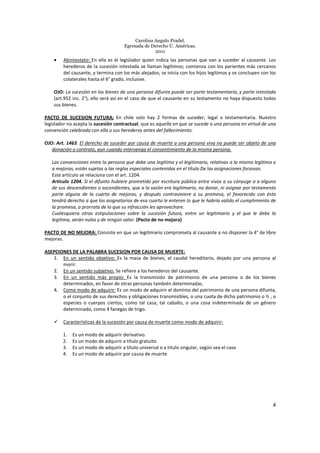 Carolina Angulo Pradel.
Egresada de Derecho U. Américas.
2011
4
• Abintestato: En ella es el legislador quien indica las personas que van a suceder al causante. Los
herederos de la sucesión intestada se llaman legítimos; comienza con los parientes más cercanos
del causante, y termina con los más alejados; se inicia con los hijos legítimos y se concluyen con los
colaterales hasta el 6° grado, inclusive.
OJO: La sucesión en los bienes de una persona difunta puede ser parte testamentaria, y parte intestada
(art.952 inc. 2°), ello será así en el caso de que el causante en su testamento no haya dispuesto todos
sus bienes.
PACTO DE SUCESION FUTURA: En chile solo hay 2 formas de suceder; legal o testamentaria. Nuestro
legislador no acepta la sucesión contractual, que es aquella en que se sucede a una persona en virtud de una
convención celebrada con ella o sus herederos antes del fallecimiento.
OJO: Art. 1463. El derecho de suceder por causa de muerte a una persona viva no puede ser objeto de una
donación o contrato, aun cuando intervenga el consentimiento de la misma persona.
Las convenciones entre la persona que debe una legítima y el legitimario, relativas a la misma legítima o
a mejoras, están sujetas a las reglas especiales contenidas en el título De las asignaciones forzosas.
Este artículo se relaciona con el art. 1204.
Artículo 1204. Si el difunto hubiere prometido por escritura pública entre vivos a su cónyuge o a alguno
de sus descendientes o ascendientes, que a la sazón era legitimario, no donar, ni asignar por testamento
parte alguna de la cuarta de mejoras, y después contraviniere a su promesa, el favorecido con ésta
tendrá derecho a que los asignatarios de esa cuarta le enteren lo que le habría valido el cumplimiento de
la promesa, a prorrata de lo que su infracción les aprovechare.
Cualesquiera otras estipulaciones sobre la sucesión futura, entre un legitimario y el que le debe la
legítima, serán nulas y de ningún valor. (Pacto de no mejora)
PACTO DE NO MEJORA: Consiste en que un legitimario comprometa al causante a no disponer la 4° de libre
mejoras.
ASEPCIONES DE LA PALABRA SUCESION POR CAUSA DE MUERTE:
1. En un sentido objetivo: Es la masa de bienes, el caudal hereditario, dejado por una persona al
morir.
2. En un sentido subjetivo: Se refiere a los herederos del causante.
3. En un sentido más propio: Es la transmisión de patrimonio de una persona o de los bienes
determinados, en favor de otras personas también determinadas.
4. Como modo de adquirir: Es un modo de adquirir el dominio del patrimonio de una persona difunta,
o el conjunto de sus derechos y obligaciones transmisibles, o una cuota de dicho patrimonio o ½ , o
especies o cuerpos ciertos, como tal casa, tal caballo, o una cosa indeterminada de un género
determinado, como 4 fanegas de trigo.
Características de la sucesión por causa de muerte como modo de adquirir:
1. Es un modo de adquirir derivativo.
2. Es un modo de adquirir a título gratuito
3. Es un modo de adquirir a titulo universal o a titulo singular, según sea el caso
4. Es un modo de adquirir por causa de muerte
 