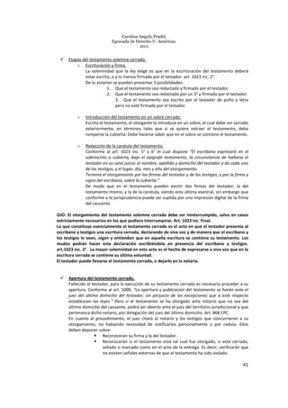 Carolina Angulo Pradel.
Egresada de Derecho U. Américas.
2011
41
Etapas del testamento solemne cerrado.
o Escrituración y firma.
La solemnidad que la ley exige es que en la escrituración del testamento deberá
estar escrito, o a lo menos firmado por el testador. art. 1023 inc. 2°.
De lo anterior se pueden presentar 3 posibilidades:
1. Que el testamento sea redactado y firmado por el testador.
2. Que el testamento sea redactado por un 3° y firmado por el testador.
3. Que el testamento sea escrito por el testador de puño y letra
pero no esté firmado por el testador.
o Introducción del testamento en un sobre cerrado.
Escrito el testamento, el otorgante lo introduce en un sobre, el cual debe ser cerrado
exteriormente, en términos tales que si se quiere extraer el testamento, deba
romperse la cubierta. Debe hacerse saber que en el sobre se contiene el testamento.
o Redacción de la caratula del testamento.
Conforme al art. 1023 inc. 5° y 6° el cual dispone “El escribano expresará en el
sobrescrito o cubierta, bajo el epígrafe testamento, la circunstancia de hallarse el
testador en su sano juicio; el nombre, apellido y domicilio del testador y de cada uno
de los testigos; y el lugar, día, mes y año del otorgamiento.
Termina el otorgamiento por las firmas del testador y de los testigos, y por la firma y
signo del escribano, sobre la cubierta.”
De modo que en el testamento pueden existir dos firmas del testador, la del
testamento mismo, y la de la caratula, siendo esta última esencial, sin embargo que
conforme a la jurisprudencia puede ser suplida por una impresión digital de la firma
del causante.
OJO: El otorgamiento del testamento solemne cerrado debe ser ininterrumpido, salvo en casos
estrictamente necesarios en los que pudiere interrumpirse. Art. 1023 inc. Final.
Lo que constituye esencialmente el testamento cerrado es el acto en que el testador presenta al
escribano y testigos una escritura cerrada, declarando de viva voz y de manera que el escribano y
los testigos le vean, oigan y entiendan que en aquella escritura se contiene su testamento. Los
mudos podrán hacer esta declaración escribiéndola en presencia del escribano y testigos.
art.1023 inc. 2°. La mayor solemnidad en este acto es el hecho de expresarse a viva voz que en la
escritura cerrada se contiene su última voluntad.
El testador puede llevarse el testamento cerrado, o dejarlo en la notaria.
Apertura del testamento cerrado.
Fallecido el testador, para la ejecución de su testamento cerrado es necesario proceder a su
apertura. Conforme al art. 1009, “La apertura y publicación del testamento se harán ante el
juez del último domicilio del testador; sin perjuicio de las excepciones que a este respecto
establezcan las leyes.” Pero si el testamento se ha otorgado ante notario que no sea del
último domicilio del causante, podrá ser abierto ante el juez del territorio jurisdiccional a que
pertenezca dicho notario, por delegación del juez del último domicilio. Art. 868 CPC.
En cuanto al procedimiento, el juez citará al notario y los testigos que concurrieron a su
otorgamiento, no habiendo necesidad de notificarlos personalmente o por cedula. Ellos
deben deponer sobre:
Reconocerán su firma y la del testador.
Reconocerán si el testamento está tal cual fue otorgado, si está cerrado,
sellado o marcado como en el acto de la entrega. Es decir, verificarán que
no existen señales externas de que el testamento ha sido violado.
 