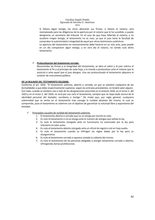 Carolina Angulo Pradel.
Egresada de Derecho U. Américas.
2011
42
Si faltare algún testigo, los otros abonarán sus firmas, si faltare el notario, será
reemplazado para las diligencias de la apertura por el notario que le ha sucedido, o puede
designarse un secretario del tribunal. En el caso de que haya fallecido el notario, y no
acudiere ningún testigo, el testamento no es nulo, ya que el juez tiene la facultad de
comprobar la autenticidad e integridad de aquel por otros testimonios auténticos.
La apertura del testamento no necesariamente debe hacerse en un solo acto, pues puede
en un día comparecer algún testigo, y en otro día el notario, no siendo nulo dicho
testamento.
Protocolización del testamento cerrado.
Reconocidas las firmas y la integridad del testamento, se abre el sobre y el juez rubrica el
testamento al fin y al principio de cada hoja, y lo manda a protocolizar ante el notario que lo
autorizó o ante aquel que el juez designe. Una vez protocolizado el testamento adquiere el
carácter de instrumento público.
DE LA NULIDAD DEL TESTAMENTO SOLEMNE.
Conforme al art. 1026. “El testamento solemne, abierto o cerrado, en que se omitiere cualquiera de las
formalidades a que deba respectivamente sujetarse, según los artículos precedentes, no tendrá valor alguno.
Con todo, cuando se omitiere una o más de las designaciones prescritas en el artículo 1016, en el inciso 5. del
1023 y en el inciso 2. del 1024, no será por eso nulo el testamento, siempre que no haya duda acerca de la
identidad personal del testador, escribano o testigo.” De modo que, por regla general, cualquiera
solemnidad que se omita en el testamento trae consigo la nulidad absoluta del mismo, lo cual se
comprende, pues el testamento es solemne con el objetivo de garantizar la voluntad libre y espontánea del
testador.
Principales causales de nulidad del testamento solemne.
1. El testamento abierto o cerrado que no se otorga por escrito es nulo.
2. Es nulo el testamento si no se otorga ante el número de testigos que señala la ley.
3. Es nulo el testamento otorgado ante un funcionario no autorizado por la ley para
intervenir en tales actos.
4. Es nulo el testamento abierto otorgado ante un oficial de registro civil en hoja suelta.
5. Es nulo el testamento cuando se infringen las reglas dadas por la ley para su
otorgamiento.
6. Es nulo el testamento cerrado si aparece violada la cubierta del mismo.
7. Es nulo el testamento de las personas obligadas a otorgar testamento cerrado o abierto,
infringiendo dichas prohibiciones.
 