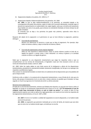 Carolina Angulo Pradel.
Egresada de Derecho U. Américas.
2011
44
b) Asignaciones dejadas a los pobres. Art. 1056 inc. 5°
c) Asignaciones dejadas indeterminadamente a los parientes. Art. 1064
Art. 1064. Lo que se deje indeterminadamente a los parientes, se entenderá dejado a los
consanguíneos del grado más próximo, según el orden de la sucesión abintestato, teniendo lugar el
derecho de representación en conformidad a las reglas legales; salvo que a la fecha del testamento
haya habido uno solo en ese grado, pues entonces se entenderán llamados al mismo tiempo los del
grado inmediato.
Se entiende que se deja a los parientes de grado más próximo, operando entre ellos la
representación.
Respecto del objeto de la asignación o el patrimonio en que se hará efectiva la asignación, podemos
distinguir:
Si se trata de una herencia.
Bastará con determinar la herencia o cuota que se deja al asignatario. Por ejemplo, dejo
todos mis bienes a María, o dejo la mitad de mis bienes a María.
Si se trata de asignaciones a titulo singular (legados)
Debe ser más específica la determinación, hasta un punto máximo cuando se trata de un
legado de especie o cuerpo cierto, o bien indicando a lo menos el género y la cantidad
cuando se refiere a un legado de género.
Dado que la asignación es una disposición testamentaria que exige los requisitos vistos y que se
complementan con las normas de interpretación, el legislador creyó aún más necesario cerrar con una
norma de interpretación amplia, la del art. 1069.
Art. 1069. Sobre las reglas dadas en este título acerca de la inteligencia y efecto de las disposiciones
testamentarias, prevalecerá la voluntad del testador claramente manifestada, con tal que no se oponga a los
requisitos o prohibiciones legales.
Para conocer la voluntad del testador se estará más a la substancia de las disposiciones que a las palabras de
que se haya servido.
Conforme a ella, se debe ir a la sustancia de la disposición testamentaria, o sea al fondo de él, más que a la
forma, ello porque el testamento al ser un acto más o menos solemne, es posible que el testador no haya
seguido un ritual muy riguroso en el momento de emitir su última voluntad.
Del error en las asignaciones.
Al habla de la voluntad del testamento, veíamos que faltaba este requisito, en caso de error fuerza y dolo, el
legislador se ocupa en el testamento especialmente de la fuerza en el art. 1007”El testamento en que de
cualquier modo haya intervenido la fuerza, es nulo en todas sus partes.”; en cuanto al dolo no hay
reglamentación especial, por ende se aplican las reglas generales, y en cuanto al error entre los requisitos de
las asignaciones testamentarias, en los art. 1057 y 1058.
Art. 1057. El error en el nombre o calidad del asignatario no vicia la disposición, si no hubiere duda
acerca de la persona.
Art. 1058. La asignación que pareciere motivada por un error de hecho, de manera que sea claro
que sin este error no hubiera tenido lugar, se tendrá por no escrita.
 