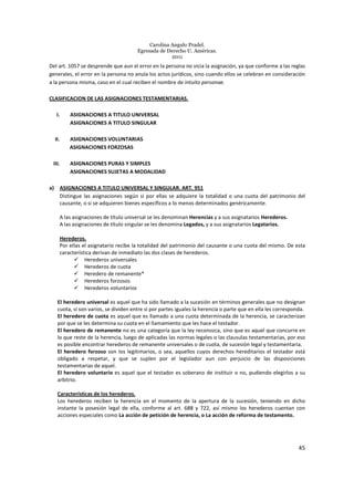 Carolina Angulo Pradel.
Egresada de Derecho U. Américas.
2011
45
Del art. 1057 se desprende que aun el error en la persona no vicia la asignación, ya que conforme a las reglas
generales, el error en la persona no anula los actos jurídicos, sino cuando ellos se celebran en consideración
a la persona misma, caso en el cual reciben el nombre de intuito personae.
CLASIFICACION DE LAS ASIGNACIONES TESTAMENTARIAS.
I. ASIGNACIONES A TITULO UNIVERSAL
ASIGNACIONES A TITULO SINGULAR
II. ASIGNACIONES VOLUNTARIAS
ASIGNACIONES FORZOSAS
III. ASIGNACIONES PURAS Y SIMPLES
ASIGNACIONES SUJETAS A MODALIDAD
a) ASIGNACIONES A TITULO UNIVERSAL Y SINGULAR. ART. 951
Distingue las asignaciones según si por ellas se adquiere la totalidad o una cuota del patrimonio del
causante, o si se adquieren bienes específicos a lo menos determinados genéricamente.
A las asignaciones de título universal se les denominan Herencias y a sus asignatarios Herederos.
A las asignaciones de título singular se les denomina Legados, y a sus asignatarios Legatarios.
Herederos.
Por ellas el asignatario recibe la totalidad del patrimonio del causante o una cuota del mismo. De esta
característica derivan de inmediato las dos clases de herederos.
Herederos universales
Herederos de cuota
Heredero de remanente*
Herederos forzosos
Herederos voluntarios
El heredero universal es aquel que ha sido llamado a la sucesión en términos generales que no designan
cuota, si son varios, se dividen entre sí por partes iguales la herencia o parte que en ella les corresponda.
El heredero de cuota es aquel que es llamado a una cuota determinada de la herencia, se caracterizan
por que se les determina su cuota en el llamamiento que les hace el testador.
El heredero de remanente no es una categoría que la ley reconozca, sino que es aquel que concurre en
lo que reste de la herencia, luego de aplicadas las normas legales o las clausulas testamentarias, por eso
es posible encontrar herederos de remanente universales o de cuota, de sucesión legal y testamentaria.
El heredero forzoso son los legitimarios, o sea, aquellos cuyos derechos hereditarios el testador está
obligado a respetar, y que se suplen por el legislador aun con perjuicio de las disposiciones
testamentarias de aquel.
El heredero voluntario es aquel que el testador es soberano de instituir o no, pudiendo elegirlos a su
arbitrio.
Características de los herederos.
Los herederos reciben la herencia en el momento de la apertura de la sucesión, teniendo en dicho
instante la posesión legal de ella, conforme al art. 688 y 722, así mismo los herederos cuentan con
acciones especiales como La acción de petición de herencia, o La acción de reforma de testamento.
 
