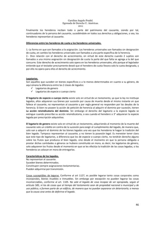 Carolina Angulo Pradel.
Egresada de Derecho U. Américas.
2011
46
Finalmente los herederos reciben todo o parte del patrimonio del causante, siendo por tal,
continuadores de la persona del causante, sucediéndole en todos sus derechos y obligaciones, o sea, los
herederos representan al causante.
Diferencias entre los herederos de cuota y los herederos universales.
1.-La forma en que son llamados a la asignación. Los herederos universales son llamados sin designación
de cuota, en cambio los herederos universales son llamados a una parte específica de la herencia.
2.- Dice relación con el derecho de acrecimiento, en virtud de este derecho cuando 2 sujetos son
llamados a una misma asignación sin designación de cuota la parte del que falta se agrega a la del que
concurre. Este derecho de acrecimiento solo opera en los herederos universales, ello porque el legislador
entiende que el testador precisamente deseó que el heredero de cuota llevara solo la cuota designada, y
por ello no opera para ellos el derecho de acrecimiento.
Legatarios.
Son aquellos que suceden en bienes específicos o a lo menos determinados en cuanto a su género, de
aquí emana la diferencia entre las 2 clases de legados:
Legatarios de genero
Legatarios de especie o cuerpo cierto
El legatario de especie o cuerpo cierto existe solo en virtud de un testamento, ya que la ley no instituye
legados, ellos adquieren sus bienes por sucesión por causa de muerte desde el mismo instante en que
fallece el causante, no representan al causante y por regla general no responden por las deudas de la
herencia. Si bien no poseen la acción de petición de herencia al adquirir el dominio por sucesión, tienen
La acción reivindicatoria del dominio. Sin embargo el derecho del legatario a la especie legada se
extingue cuando prescribe su acción reivindicatoria, o sea cuando el heredero o 3° adquieran la especie
legada por prescripción adquisitiva.
El legatario de genero existe solo en virtud de un testamento, adquiriendo al momento de la muerte del
causante solo un crédito en contra de la sucesión para exigir el cumplimiento del legado, de manera que,
solo van a adquirir el dominio de los bienes legados una vez que los herederos le hagan la tradición del
bien legado. Tampoco representan al causante, y no tienen la posesión legal. Es menester tener claro
que este tipo de legatarios, a diferencia que los de especie o cuerpo cierto, no tendrán derecho alguno
sobre los frutos que produzca el bien legado, sino desde el momento en que la persona obligada a
prestar dichas cantidades o géneros se hubiere constituido en mora, es decir, los legatarios de género,
solo adquieren los frutos desde el momento en que se les efectúa la tradición de las cosas legadas, o los
herederos se colocan en mora de entregarlas.
Características de los legados.
No representan al causante.
Suceden bienes determinados.
Constituyen siempre asignaciones testamentarias.
Pueden adquirirse por transmisión.
Cosas susceptibles de legarse. Conforme al art 1127, es posible legarse tanto cosas corporales como
incorporales, bienes muebles e inmuebles. Sin embargo por excepción no pueden legarse las cosas
incomerciables, conforme al art. 1105. No vale el legado de cosa incapaz de ser apropiada, según el
artículo 585, ni los de cosas que al tiempo del testamento sean de propiedad nacional o municipal y de
uso público, o formen parte de un edificio, de manera que no puedan separarse sin deteriorarlo; a menos
que la causa cese antes de deferirse el legado.
 