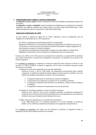 Carolina Angulo Pradel.
Egresada de Derecho U. Américas.
2011
49
3. ASIGNACIONES PURAS Y SIMPLES; Y SUJETAS A MODALIDAD.
La asignación es pura y simple cuando el asignatario la lleva de inmediato de producida la apertura de
la sucesión.
La asignación es sujeta a modalidad cuando el testador ha establecido que el asignatario no llevará la
asignación sino luego de verificada una condijo; luego de un plazo; hasta determinado plazo; o bien,
llevará la asignación sujeta a un gravamen o carga denominada modo.
Asignaciones condicionales. Art. 1070.
En esta materia se aplican las reglas del art. 1070 y siguientes, como las establecidas para las
obligaciones condicionales del art. 1473 y siguientes.
Art. 1070. Las asignaciones testamentarias pueden ser condicionales.
Asignación condicional es, en el testamento, aquella que depende de una condición, esto es, de un
suceso futuro e incierto, de manera que según la intención del testador no valga la asignación si el
suceso positivo no acaece o si acaece el negativo.
Las asignaciones testamentarias condicionales se sujetan a las reglas dadas en el título De las
obligaciones condicionales, con las excepciones y modificaciones que van a expresarse.
En base al art. 1070 y al art. 1473, que da un concepto de las condiciones, se puede definir la condición
como aquel hecho futuro e incierto del cual depende el nacimiento o la extinción de un derecho. Ello
implica lo siguiente:
Si la condición es suspensiva, el asignatario no llevará la asignación hasta verificarse el hecho en que
consiste, y si falla la condición se pierde la asignación, por lo tanto, la condición suspensiva puede
encontrarse en 3 estados:
• Pendiente: En este caso la asignación sería una mera expectativa.
Asimismo el inciso 1° del art. 1078 señala “las asignaciones testamentarias bajo condición
suspensiva, no confieren al asignatario derecho alguno, mientras pende la condición, sino el de
implorar las medidas conservativas necesarias.” De él se desprende:
El asignatario debe existir al momento de cumplirse la obligación.
La declaración de la asignación se produce una vez cumplida la condición.
El asignatario condicional nada transmite a sus herederos, si fallece antes de cumplirse
la condición.
El asignatario condicional no puede ejercer la acción de partición.
• Cumplida: Se consolida la asignación, y opera con efecto retroactivo.
Conforme al art. 1078 inc. Final, una vez cumplida la condición, el asignatario condicional no
puede solicitar la restitución de los frutos producidos por la cosa asignada antes de cumplirse la
condición, salvo que el testador hubiere dispuesto otra cosa.
• Fallida: Caducan las expectativas y las providencias conservativas.
El art. 1480 dispone que “si la condición suspensiva es o se hace imposible, se tendrá por
fallida”, y el art. 1481 hace aplicable esta disposición a las asignaciones testamentarias.
Si la condición es resolutoria, ella implica que de cumplirse la condición, el asignatario pierde su
asignación, ella por tanto, puede encontrarse en 3 estados:
 