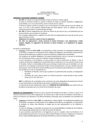 Carolina Angulo Pradel.
Egresada de Derecho U. Américas.
2011
5
HEREDERO Y LEGATARIO: HERENCIA Y LEGADO:
Art. 951. Se sucede a una persona difunta a título universal o a título singular.
El título es universal cuando se sucede al difunto en todos sus bienes, derechos y obligaciones
transmisibles, o en una cuota de ellos, como la mitad, tercio o quinto.
El título es singular cuando se sucede en una o más especies o cuerpos ciertos como tal caballo, tal
casa; o en una o más especies indeterminadas de cierto género, como un caballo, tres vacas,
seiscientos pesos fuertes, cuarenta fanegas de trigo.
Art. 953. Se llaman asignaciones por causa de muerte las que hace la ley, o el testamento de una
persona difunta, para suceder en sus bienes.
Con la palabra asignaciones se significan en este Libro las asignaciones por causa de muerte, ya las
haga el hombre o la ley.
Asignatario es la persona a quien se hace la asignación.
Art. 954. Las asignaciones a título universal se llaman herencias, y las asignaciones a título
singular, legados. El asignatario de herencia se llama heredero, y el asignatario de legado,
legatario.
Por tanto, se entiende por:
Heredero: Conforme al Art. 1097. Los asignatarios a título universal, con cualesquiera palabras que
se les llame, y aunque en el testamento se les califique de legatarios, son herederos: representan la
persona del testador para sucederle en todos sus derechos y obligaciones transmisibles.
Los herederos son también obligados a las cargas testamentarias, esto es, a las que se constituyen
por el testamento mismo, y que no se imponen a determinadas personas.
Lo que caracteriza a los herederos, es que suceden en todo el patrimonio al difunto, o sea el
conjunto de derecho y obligaciones transmisibles que lo componen o en una cuota de él, por lo que
el heredero recibe la universalidad jurídica que constituye el patrimonio sea en totalidad o en una
cuota de él, sin embargo no solamente recibe el activo del patrimonio, sino que también el pasivo
del causante, salvo los derechos intransmisibles que son los derechos personalísimos y el usufructo.
Los herederos a su vez se subclasifican en:
o Herederos universales: Son los que suceden en el patrimonio del causante, sin designación
de cuota.
o Herederos de cuota: aquel a quien se le indica la porción o cuota alícuota en que sucede,
como 1/3 o ¼. Art. 952 inc.2°
OJO: La calificación de un heredero como universal o de cuota, dependerá únicamente de la forma
en que sea llamado y no del beneficio que llevan en definitiva en la herencia.
La importancia de esta clasificación radica en el DERECHO DE ACRECIMIENTO, que existe entre los
herederos universales, pero no a favor de los herederos de cuota.
DERECHO DE ACRECIMIENTO: Consiste en que la porción del heredero que falta y no lleva su parte en la
herencia aumenta la de los otros asignatarios. De manera que si falta uno de los herederos universales, su
parte en la herencia va a favorecer a los demás herederos universales, pero no beneficia a los herederos de
cuota.
Legatarios: Conforme al Art. 1104. Los asignatarios a título singular, con cualesquiera palabras que
se les llame, y aunque en el testamento se les califique de herederos, son legatarios: no representan
al testador; no tienen más derechos ni cargas que los que expresamente se les confieran o
impongan.
Lo cual, sin embargo, se entenderá sin perjuicio de su responsabilidad en subsidio de los herederos,
y de la que pueda sobrevenirles en el caso de la acción de reforma.
Lo que caracteriza esencialmente a los legatarios es que no suceden como los herederos en la
universalidad del patrimonio, sino que en bienes determinados o directos. El legatario no tiene por
tanto, responsabilidad alguna por las deudas hereditarias, salvo las excepciones legales:
 