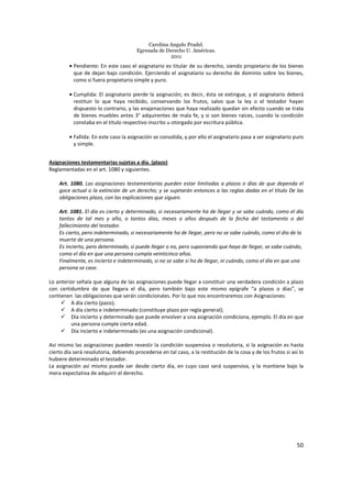 Carolina Angulo Pradel.
Egresada de Derecho U. Américas.
2011
50
• Pendiente: En este caso el asignatario es titular de su derecho, siendo propietario de los bienes
que de dejan bajo condición. Ejerciendo el asignatario su derecho de dominio sobre los bienes,
como si fuera propietario simple y puro.
• Cumplida: El asignatario pierde la asignación; es decir, ésta se extingue, y el asignatario deberá
restituir lo que haya recibido, conservando los frutos, salvo que la ley o el testador hayan
dispuesto lo contrario, y las enajenaciones que haya realizado quedan sin efecto cuando se trata
de bienes muebles antes 3° adquirentes de mala fe, y si son bienes raíces, cuando la condición
constaba en el titulo respectivo inscrito u otorgado por escritura pública.
• Fallida: En este caso la asignación se consolida, y por ello el asignatario pasa a ser asignatario puro
y simple.
Asignaciones testamentarias sujetas a día. (plazo)
Reglamentadas en el art. 1080 y siguientes.
Art. 1080. Las asignaciones testamentarias pueden estar limitadas a plazos o días de que dependa el
goce actual o la extinción de un derecho; y se sujetarán entonces a las reglas dadas en el título De las
obligaciones plazo, con las explicaciones que siguen.
Art. 1081. El día es cierto y determinado, si necesariamente ha de llegar y se sabe cuándo, como el día
tantos de tal mes y año, o tantos días, meses o años después de la fecha del testamento o del
fallecimiento del testador.
Es cierto, pero indeterminado, si necesariamente ha de llegar, pero no se sabe cuándo, como el día de la
muerte de una persona.
Es incierto, pero determinado, si puede llegar o no, pero suponiendo que haya de llegar, se sabe cuándo,
como el día en que una persona cumpla veinticinco años.
Finalmente, es incierto e indeterminado, si no se sabe si ha de llegar, ni cuándo, como el día en que una
persona se case.
Lo anterior señala que alguna de las asignaciones puede llegar a constituir una verdadera condición a plazo
con certidumbre de que llegara el día, pero también bajo este mismo epígrafe “a plazos o días”, se
contienen las obligaciones que serán condicionales. Por lo que nos encontraremos con Asignaciones:
A día cierto (pazo);
A día cierto e indeterminado (constituye plazo por regla general);
Día incierto y determinado que puede envolver a una asignación condiciona, ejemplo. El día en que
una persona cumple cierta edad.
Día incierto e indeterminado (es una asignación condicional).
Así mismo las asignaciones pueden revestir la condición suspensiva o resolutoria, si la asignación es hasta
cierto día será resolutoria, debiendo procederse en tal caso, a la restitución de la cosa y de los frutos si así lo
hubiere determinado el testador.
La asignación así mismo puede ser desde cierto día, en cuyo caso será suspensiva, y la mantiene bajo la
mera expectativa de adquirir el derecho.
 