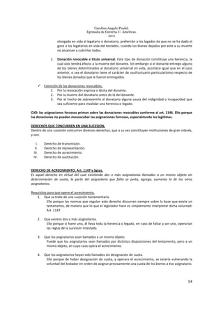 Carolina Angulo Pradel.
Egresada de Derecho U. Américas.
2011
54
otorgado en vida al legatario o donatario, preferirán a los legados de que no se ha dado el
goce a los legatarios en vida del testador, cuando los bienes dejados por este a su muerte
no alcancen a cubrirlos todos.
2. Donación revocable a titulo universal. Este tipo de donación constituye una herencia, la
cual solo tendrá efecto a la muerte del donante. Sin embargo si el donante entrego alguno
de los bienes determinados al donatario universal en vida, acontece igual que en el caso
anterior, o sea el donatario tiene el carácter de usufructuario particularísimo respecto de
los bienes donados que le fueron entregados.
Extinción de las donaciones revocables.
1. Por la revocación expresa o tácita del donante.
2. Por la muerte del donatario antes de la del donante.
3. Por el hecho de sobrevenirle al donatario alguna causa del indignidad o incapacidad que
sea suficiente para invalidar una herencia o legado.
OJO: las asignaciones forzosas priman sobre las donaciones revocables conforme al art. 1146. Ello porque
las donaciones no pueden menoscabar las asignaciones forzosas, especialmente las legítimas.
DERECHOS QUE CONCURREN EN UNA SUCESION.
Dentro de una sucesión concurren diversos derechos, que a su vez constituyen instituciones de gran interés,
y son:
I. Derecho de transmisión.
II. Derecho de representación.
III. Derecho de acrecimiento.
IV. Derecho de sustitución.
DERECHO DE ACRECIMIENTO. Art. 1147 y Sgtes.
Es aquel derecho en virtud del cual existiendo dos o más asignatarios llamados a un mismo objeto sin
determinación de cuota, la parte del asignatario que falta se junta, agrega, aumenta la de los otros
asignatarios.
Requisitos para que opere el acrecimiento.
1. Que se trate de una sucesión testamentaria.
Ello porque las normas que regulan este derecho discurren siempre sobre la base que existe un
testamento, de manera que lo que el legislador hace es simplemente interpretar dicha voluntad.
Art. 1147.
2. Que existan dos o más asignatarios.
Ello porque si fuere uno, él lleva toda la herencia o legado, en caso de faltar y ser uno, operarían
las reglas de la sucesión intestada.
3. Que los asignatarios sean llamados a un mismo objeto.
Puede que los asignatarios sean llamados por distintas disposiciones del testamento, pero a un
mismo objeto, en cuyo caso opera el acrecimiento.
4. Que los asignatarios hayan sido llamados sin designación de cuota.
Ello porque de haber designación de cuota, y operara el acrecimiento, se estaría vulnerando la
voluntad del testador en orden de asignar precisamente una cuota de los bienes a ése asignatario.
 
