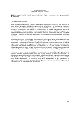 Carolina Angulo Pradel.
Egresada de Derecho U. Américas.
2011
56
OJO: si el asignatario fallece después que el testador no hay lugar a la sustitución, pues opera el derecho
de transmisión.
Concurrencia de los derechos.
Puede presentarse conflicto entre el derecho de transmisión, acrecimiento y sustitución, pues el primero se
aplica tanto a la sucesión testada como abintestato, el acrecimiento y la sustitución a la sucesión
testamentaria. La ley, ha solucionado expresamente toda posibilidad de conflicto, ya que la transmisión
excluye a la sustitución, y al acrecimiento. Y la sustitución prima por sobre el acrecimiento. El derecho de
trasmisión excluye al acrecimiento y a la transmisión, porque estos suponen que falte el asignatario con
anterioridad al fallecimiento del causante. Si el asignatario fallece con posterioridad, ya no faltó, y si lo hace
sin alcanzar a pronunciarse respecto de la asignación, transmite a sus herederos la facultad de aceptarla o
repudiarla.
Respecto del derecho de transmisión y de representación, si bien tienen un campo común de aplicación que
es la sucesión intestada, no hay posibilidad alguna para que haya conflicto entre ellos, pues para que opere
el derecho de transmisión en necesario que el asignatario fallezca con posterioridad al causante, sin alcanzar
a pronunciarse respecto de la asignación deferida, en cabio en la representación, el fallecimiento del
representado debe haberse producido antes del fallecimiento del causante, asimismo, el derecho de
representación opera no solo en los casos de fallecimiento, sino que también en los otros casos en que falte
el representado, en cambio, la transmisión solo opera en el evento del fallecimiento del asignatario.
Finalmente en cuanto a la representación, con el acrecimiento y la sustitución, en principio no habría
problema, porque la representación solo opera en la sucesión intestada, en cambio el acrecimiento y la
sustitución en la sucesión testamentaria, sin embargo, solo podría presentarse un problema, que sería en la
mitad legitimaria, en la cual también existe la representación, y en este evento concluimos que este derecho
prima sobre el acrecimiento y la sustitución, porque en la representación no falta jurídicamente el
legitimario, sino que lo representan sus descendientes legítimos, y si jurídicamente no falta el legitimario, no
cabe la aplicación del acrecimiento ni de la sustitución.
 
