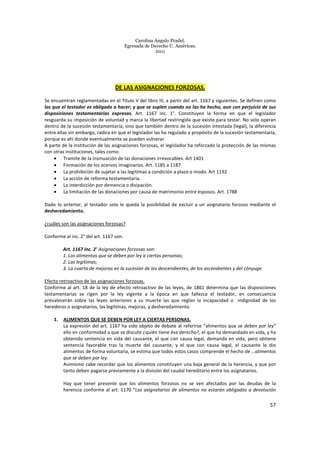Carolina Angulo Pradel.
Egresada de Derecho U. Américas.
2011
57
DE LAS ASIGNACIONES FORZOSAS.
Se encuentran reglamentadas en el Título V del libro III, a partir del art. 1167 y siguientes. Se definen como
las que el testador es obligado a hacer; y que se suplen cuando no las ha hecho, aun con perjuicio de sus
disposiciones testamentarias expresas. Art. 1167 inc. 1°. Constituyen la forma en que el legislador
resguarda su imposición de voluntad y marca la libertad restringida que existe para testar. No solo operan
dentro de la sucesión testamentaria, sino que también dentro de la sucesión intestada (legal), la diferencia
entre ellas sin embargo, radica en que el legislador las ha regulado a propósito de la sucesión testamentaria,
porque es ahí donde eventualmente se pueden vulnerar.
A parte de la institución de las asignaciones forzosas, el legislador ha reforzado la protección de las mismas
con otras instituciones, tales como:
• Tramite de la insinuación de las donaciones irrevocables. Art 1401
• Formación de los acervos imaginarios. Art. 1185 a 1187
• La prohibición de sujetar a las legítimas a condición a plazo o modo. Art 1192
• La acción de reforma testamentaria.
• La interdicción por demencia o disipación.
• La limitación de las donaciones por causa de matrimonio entre esposos. Art. 1788
Dado lo anterior, al testador solo le queda la posibilidad de excluir a un asignatario forzoso mediante el
desheredamiento.
¿cuáles son las asignaciones forzosas?
Conforme al inc. 2° del art. 1167 son.
Art. 1167 inc. 2° Asignaciones forzosas son:
1. Los alimentos que se deben por ley a ciertas personas;
2. Las legítimas;
3. La cuarta de mejoras en la sucesión de los descendientes, de los ascendientes y del cónyuge.
Efecto retroactivo de las asignaciones forzosas.
Conforme al art. 18 de la ley de efecto retroactivo de las leyes, de 1861 determina que las disposiciones
testamentarias se rigen por la ley vigente a la época en que fallezca el testador, en consecuencia
prevalecerán sobre las leyes anteriores a su muerte las que reglan la incapacidad o indignidad de los
herederos o asignatarios, las legítimas, mejoras, y desheredamiento.
1. ALIMENTOS QUE SE DEBEN POR LEY A CIERTAS PERSONAS.
La expresión del art. 1167 ha sido objeto de debate al referirse “alimentos que se deben por ley”
ello en conformidad a que se discute ¿quién tiene ése derecho?, el que ha demandado en vida, y ha
obtenido sentencia en vida del causante, el que con causa legal, demanda en vida, pero obtiene
sentencia favorable tras la muerte del causante, y el que con causa legal, el causante le dio
alimentos de forma voluntaria, se estima que todos estos casos comprende el hecho de …alimentos
que se deben por ley.
Asimismo cabe recordar que los alimentos constituyen una baja general de la herencia, y que por
tanto deben pagarse previamente a la división del caudal hereditario entre los asignatarios.
Hay que tener presente que los alimentos forzosos no se ven afectados por las deudas de la
herencia conforme al art. 1170 “Los asignatarios de alimentos no estarán obligados a devolución
 