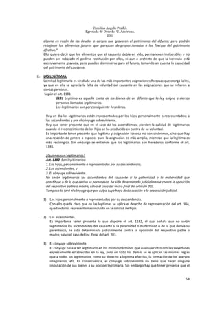 Carolina Angulo Pradel.
Egresada de Derecho U. Américas.
2011
58
alguna en razón de las deudas o cargas que gravaren el patrimonio del difunto; pero podrán
rebajarse los alimentos futuros que parezcan desproporcionados a las fuerzas del patrimonio
efectivo.”
Ello quiere decir que los alimentos que el causante debía en vida, permanecen inalterables y no
pueden ser rebajado ni pedirse restitución por ellos, ni aun a pretexto de que la herencia está
excesivamente gravada, pero pueden disminuirse para el futuro, tomando en cuenta la capacidad
del patrimonio del causante.
2. LAS LEGÍTIMAS.
La mitad legitimaria es sin duda una de las más importantes asignaciones forzosas que otorga la ley,
ya que en ella se aprecia la falta de voluntad del causante en las asignaciones que se refieren a
ciertas personas.
Según el art. 1181:
1181 Legítima es aquella cuota de los bienes de un difunto que la ley asigna a ciertas
personas llamadas legitimarios.
Los legitimarios son por consiguiente herederos.
Hoy en día los legitimarios están representados por los hijos personalmente o representados; a
los ascendientes y por el cónyuge sobreviviente.
Hay que tener presente que en el caso de los ascendientes, pierden la calidad de legitimarios
cuando el reconocimiento de los hijos se ha producido en contra de su voluntad.
Es importante tener presente que legitima y asignación forzosa no son sinónimos, sino que hay
una relación de genero a especie, pues la asignación es más amplia, mientras que la legitima es
más restringida. Sin embargo se entiende que los legitimarios son herederos conforme el art.
1181.
¿Quiénes son legitimarios?
Art. 1182. Son legitimarios:
1. Los hijos, personalmente o representados por su descendencia;
2. Los ascendientes, y
3. El cónyuge sobreviviente.
No serán legitimarios los ascendientes del causante si la paternidad o la maternidad que
constituye o de la que deriva su parentesco, ha sido determinada judicialmente contra la oposición
del respectivo padre o madre, salvo el caso del inciso final del artículo 203.
Tampoco lo será el cónyuge que por culpa suya haya dado ocasión a la separación judicial.
1) Los hijos personalmente o representados por su descendencia.
Con ello queda claro que en las legítimas se aplica el derecho de representación del art. 984,
quedando los representantes incluido en la calidad de hijos.
2) Los ascendientes.
Es importante tener presente lo que dispone el art. 1182, el cual señala que no serán
legitimarios los ascendientes del causante si la paternidad o maternidad o de la que deriva su
parentesco, ha sido determinada judicialmente contra la oposición del respectivo padre o
madre, salvo el caso del inc. Final del art. 203.
3) El cónyuge sobreviviente.
El cónyuge pasa a ser legitimario en los mismos términos que cualquier otro con las salvedades
expresamente establecidas en la ley, pero en todo los demás se le aplican las mismas reglas
que a todos los legitimarios, como su derecho a legitima efectiva, la formación de los acervos
imaginarios, etc. En consecuencia, el cónyuge sobreviviente no tiene que hacer ninguna
imputación de sus bienes a su porción legitimaria. Sin embargo hay que tener presente que el
 