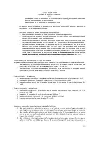 Carolina Angulo Pradel.
Egresada de Derecho U. Américas.
2011
64
procediendo contra los donatarios, en un orden inverso al de las fechas de las donaciones,
esto es, principiando por las más recientes.
La insolvencia de un donatario no gravará a los otros.
El segundo acervo procederá en presencia de donaciones irrevocables hechas a extraños no
legitimarios a fin de defender las legítimas.
Requisitos para que se genere el segundo acervo imaginario.
Que el causante al momento de hacer la donación haya tenido legitimarios.
Es necesario que al momento del fallecimiento del causante también haya tenido legitimarios,
en este caso no interesa si son o no los mismos.
Es necesario que se hayan efectuado donaciones irrevocables, pues estas son las entre vivos,
las cuales han beneficiado a 3° extraños, es decir, a 3° que no tenían la calidad de legitimarios.
La donación debió ser excesiva y se entiende por exceso cuando va más allá de lo que el
causante pudo disponer libremente; para ello el C.C. indica que la donación debe ser sumada
imaginariamente al acervo partible luego de dividirse en 4/4 y si la donación tiene un valor
superior resultante es excesiva. Si el exceso compromete más allá de la 4° de libre disposición
surge para los legitimarios la denominada acción de inoficiosa donación la que persigue
revocar donaciones que perjudican la asignación comenzando por las últimas. Art. 1187.
Cómo se pagan las legítimas en la sucesión del causante.
Al pagarse las legítimas es necesario distinguir según si existían o no imputaciones que hacer a las legítimas.
Si el legitimario no ha recibido donaciones ni asignaciones de ninguna especie, no hay nada que
imputarle a su legítima, y va a recibir esta en forma íntegra y en efectivo.
Si el legitimario ha recibido donaciones o asignaciones en el testamento, en este caso procede
imputar a las legítimas la parte que recibió por donaciones o legados.
Cosas imputables a las legítimas.
a) Las donaciones revocables e irrevocables hechas por el causante en vida, al legitimario. art. 1185
b) Los legados dejados por el causante al legitimario en el testamento. Art. 1198
c) Los desembolsos hechos por el testador para el pago de las deudas de ciertos legitimarios. Art.
1203
Cosas no imputables a las legítimas.
a) Los legados, donaciones y desembolsos que el testador expresamente haya imputado a la 4° de
mejoras. Art. 1198.
b) Los gastos de educación de un descendiente. Art. 1198 inc. 2°
c) Las donaciones por matrimonio y de costumbre. Art 1198 inc. Final.
d) Frutos producidos por las cosas donadas. Art. 1205.
Situaciones que pueden presentarse en el pago de las legítimas.
a) Que las imputaciones calcen perfectamente en la legítima, en cuyo caso no hay problema por lo
que el legitimario tiene que imputar su legítima es inferior a lo que le corresponde por tal concepto.
b) Que excedan la legítima e invadan la cuarta de mejoras o mitad de libre disposición, en tal caso el
exceso se saca con preferencia a toda otra inversión del resto de la herencia, o sea, el exceso se
imputará al resto de la herencia.
c) Que exista en la mitad legitimaria un déficit para completa la legitima del cónyuge. En cuyo caso se
aplica el inc. 2° del art. 1193 el que dispone “Si lo que se ha asignado al cónyuge sobreviviente no
 