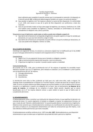 Carolina Angulo Pradel.
Egresada de Derecho U. Américas.
2011
65
fuere suficiente para completar la porción mínima que le corresponde en atención a lo dispuesto en
el letra b) artículo 988, la diferencia deberá pagarse también con cargo a la cuarta de mejoras.”
d) Que excedan la legítima y la 4° de mejoras y afecten la cuarta de libre disposición. En conformidad
al art. 1194, este exceso se saca de la parte de libre disposición con preferencia a toda otra
inversión.
e) Caso en que de todos modos no haya cómo pagar las legítimas y las mejoras. Conforme al art. 1196
sino hubiere como completar las legítimas y mejoras, calculadas en conformidad a los artículos
precedentes se rebajaran unas y otras a prorrata.
Situaciones en que el legitimario puede exigir un saldo o puede estar obligado a pagarlo él.
1) Que dentro de la herencia le corresponda al legitimario una parte superior a lo que ha recibido por
donaciones, en cuyo caso tiene derecho a exigir el saldo.
2) Que dentro de la herencia le corresponda una parte inferior a la que ha recibido por donaciones, en
cuyo caso puede verse obligado a restituir un saldo.
DE LA CUARTA DE MEJORAS.
Constituye una asignación forzosa; no conserva su estructura original tras la modificación por la ley 18.802
ya que el cónyuge sobreviviente se incorporó como asignatario de la 4° de mejoras.
Características.
1) Según el art. Es una asignación forzosa que el testador es obligado a respetar.
2) Exige un pronunciamiento expreso del causante, o sea no se presume.
3) Al igual que las legítimas no quedan ni pueden quedar sujetas a modalidad.
Forma de distribución.
De acuerdo con el art. 1195, para la distribución de la 4° de mejoras el legislador ha concedido mayor
libertad al testador que en la ½ legitimaria, pero tampoco es absoluta y así se establecen a priori quienes
son los beneficiarios de la 4° de mejoras.
1) Cónyuge sobreviviente.
2) Descendientes.
3) Ascendientes.
La distribución entre ellos es libre, pudiendo ser todo para uno, todo entre ellos, nada a ninguno. Sin
embargo existe la posibilidad de no disponer la 4° de libre mejoras, a través del pacto de no mejorar del art.
1204, el cual es un pacto solemne que debe otorgarse por escritura pública, el cual se celebra entre el futuro
causante y un legitimario e impone una obligación de no hacer, que es precisamente no disponer de la
cuarta de mejoras, sin embargo de no cumplirse el pacto, habrá sanción. Aquellos que se vieron
beneficiados con la 4° de mejoras deberán enterar a quien celebró el pacto lo que le habría valor el
cumplimiento del mismo.
EL DESHEREDAMIENTO.
El desheredamiento viene a constituir una institución de relevancia frente a lo que significan la decisión a la
voluntad de testar. En nuestra legislación el testador es obligado a respetar las asignaciones forzosas, así
que a través de este “derecho a desheredamiento” el causante puede obtener la exclusión de un legitimario.
Debemos tener presente que el desheredamiento constituye una manifestación de voluntad del causante, y
por tanto se traduce en una disposición testamentaria con todas las consecuencias que ello implica, o sea
está referida al ámbito patrimonial y por tanto revocable.
El desheredamiento se define conforme al art. 1207 como Art. 1207. Desheredamiento es una disposición
testamentaria en que se ordena que un legitimario sea privado del todo o parte de su legítima.
 