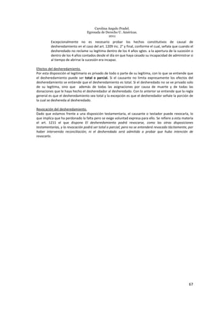 Carolina Angulo Pradel.
Egresada de Derecho U. Américas.
2011
67
Excepcionalmente no es necesario probar los hechos constitutivos de causal de
desheredamiento en el caso del art. 1209 inc. 2° y final, conforme el cual, señala que cuando el
desheredado no reclame su legitima dentro de los 4 años sgtes. a la apertura de la sucesión o
dentro de los 4 años contados desde el día en que haya cesado su incapacidad de administrar si
al tiempo de abrirse la sucesión era incapaz.
Efectos del desheredamiento.
Por esta disposición el legitimario es privado de todo o parte de su legítima, con lo que se entiende que
el desheredamiento puede ser total o parcial. Si el causante no limita expresamente los efectos del
desheredamiento se entiende que el desheredamiento es total. Si el desheredado no se ve privado solo
de su legítima, sino que además de todas las asignaciones por causa de muerte y de todas las
donaciones que le haya hecho el desheredador al desheredado. Con lo anterior se entiende que la regla
general es que el desheredamiento sea total y la excepción es que el desheredador señale la porción de
la cual se deshereda al desheredado.
Revocación del desheredamiento.
Dado que estamos frente a una disposición testamentaria, el causante o testador puede revocarla, lo
que implica que ha perdonado la falta pero se exige voluntad expresa para ello. Se refiere a esta materia
el art. 1211 el que dispone El desheredamiento podrá revocarse, como las otras disposiciones
testamentarias, y la revocación podrá ser total o parcial; pero no se entenderá revocado tácitamente, por
haber intervenido reconciliación; ni el desheredado será admitido a probar que hubo intención de
revocarlo.
 
