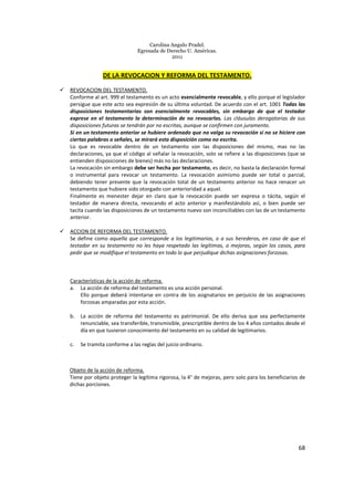 Carolina Angulo Pradel.
Egresada de Derecho U. Américas.
2011
68
DE LA REVOCACION Y REFORMA DEL TESTAMENTO.
REVOCACION DEL TESTAMENTO.
Conforme al art. 999 el testamento es un acto esencialmente revocable, y ello porque el legislador
persigue que este acto sea expresión de su última voluntad. De acuerdo con el art. 1001 Todas las
disposiciones testamentarias son esencialmente revocables, sin embargo de que el testador
exprese en el testamento la determinación de no revocarlas. Las cláusulas derogatorias de sus
disposiciones futuras se tendrán por no escritas, aunque se confirmen con juramento.
Si en un testamento anterior se hubiere ordenado que no valga su revocación si no se hiciere con
ciertas palabras o señales, se mirará esta disposición como no escrita.
Lo que es revocable dentro de un testamento son las disposiciones del mismo, mas no las
declaraciones, ya que el código al señalar la revocación, solo se refiere a las disposiciones (que se
entienden disposiciones de bienes) más no las declaraciones.
La revocación sin embargo debe ser hecha por testamento, es decir, no basta la declaración formal
o instrumental para revocar un testamento. La revocación asimismo puede ser total o parcial,
debiendo tener presente que la revocación total de un testamento anterior no hace renacer un
testamento que hubiere sido otorgado con anterioridad a aquel.
Finalmente es menester dejar en claro que la revocación puede ser expresa o tácita, según el
testador de manera directa, revocando el acto anterior y manifestándolo así, o bien puede ser
tacita cuando las disposiciones de un testamento nuevo son inconciliables con las de un testamento
anterior.
ACCION DE REFORMA DEL TESTAMENTO.
Se define como aquella que corresponde a los legitimarios, o a sus herederos, en caso de que el
testador en su testamento no les haya respetado las legítimas, o mejoras, según los casos, para
pedir que se modifique el testamento en todo lo que perjudique dichas asignaciones forzosas.
Características de la acción de reforma.
a. La acción de reforma del testamento es una acción personal.
Ello porque deberá intentarse en contra de los asignatarios en perjuicio de las asignaciones
forzosas amparadas por esta acción.
b. La acción de reforma del testamento es patrimonial. De ello deriva que sea perfectamente
renunciable, sea transferible, transmisible, prescriptible dentro de los 4 años contados desde el
día en que tuvieron conocimiento del testamento en su calidad de legitimarios.
c. Se tramita conforme a las reglas del juicio ordinario.
Objeto de la acción de reforma.
Tiene por objeto proteger la legítima rigorosa, la 4° de mejoras, pero solo para los beneficiarios de
dichas porciones.
 