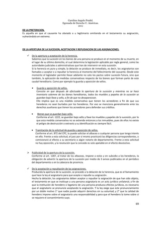 Carolina Angulo Pradel.
Egresada de Derecho U. Américas.
2011
69
DE LA PRETERICION.
Es aquella en que el causante ha obviado a u legitimario omitiendo en el testamento su asignación,
vulnerándolo en extremo.
DE LA APERTURA DE LA SUCESION, ACEPTACION Y REPUDIACION DE LAS ASIGNACIONES.
De la apertura y aceptación de la herencia.
Sabemos que la sucesión en los bienes de una persona se produce en el momento de su muerte, en
el lugar de su último domicilio, el cual determina la legislación aplicable por regla general, como las
autoridades judiciales o administrativas que han de intervenir en esta sucesión.
Si la herencia es pura y simple, la delación se produce de inmediato, es decir, los asignatarios son
llamados a aceptar o a repudiar la herencia al momento del fallecimiento del causante. Desde este
momento el legislador permite llevar adelante no solo los pactos sobre sucesión futura, sino que
también, la aplicación de medidas conservativas respecto de los bienes que forman parte de este
caudal hereditario. Como por ejemplo la guarda y aposición de sellos.
• Guarda y aposición de sellos.
Consiste en que después de efectuada la apertura de la sucesión y mientras no se hace
inventario solemne de los bienes hereditarios, todos los muebles y papeles de la sucesión se
guardan bajo llave y sello, a fin de que no desaparezcan.
Ello implica que es una medida conservativa que tienen los acreedores a fin de que sus
herederos no sean burlados por los herederos. Por eso se menciona generalmente ente los
derechos auxiliares que tienen los acreedores para defender sus créditos.
• Bienes que se guardan bajo sello.
Conforme al art. 1222, se guardan bajo sello y llave los muebles y papeles de la sucesión, por lo
que esta medida conservativa no se extiende entonces a los inmuebles, pues de ellos no existe
el peligro de destrucción o extravío y su identificación es siempre fácil.
• Tramitación de la solicitud de guarda y aposición de sellos.
Conforme al art. 872 del CPC, la puede solicitar el albacea o cualquier persona que tenga interés
en ello. Frente a esta solicitud, el juez por sí mismo practicará las diligencias correspondientes, o
comisionará al efecto a su secretario o algún notario de departamento. Frente a esta solicitud
no hay oposición, y la resolución que la concede es solo apelable en el efecto devolutivo.
Publicidad de la apertura de la sucesión.
Conforme al art. 1287, al tratar de los albaceas, impone a estos y en subsidio a los herederos, la
obligación de advertir la apertura de la sucesión por medio de 3 avisos publicados en el periódico
del departamento o en la cabecera de provincia.
De la aceptación y repudiación de las asignaciones.
Producida la apertura de la sucesión, se procede a la delación de la herencia, que es el llamamiento
que hace la ley al asignatario para que acepte o repudie su asignación.
Hecha la delación, los asignatarios deben aceptar o repudiar la asignación de que han sido objeto,
el testamento en que se instituye a una persona asignataria es un acto jurídico unilateral; a fin de
que la institución de heredero o legatario de una persona produzca efectos jurídicos, es necesario
que el asignatario se pronuncie aceptando la asignación. Y la ley exige que este pronunciamiento
por un doble motivo 1° que nadie puede adquirir derechos sin su voluntad; y 2° que la calidad de
heredero impone sobre el asignatario una responsabilidad y para que el heredero la tome sobre si
se requiere el consentimiento suyo.
 