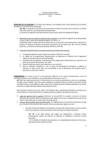 Carolina Angulo Pradel.
Egresada de Derecho U. Américas.
2011
7
APERTURA DE LA SUCESION: Es el hecho que habilita a los herederos para tomar posesión de los bienes
hereditarios y se transmite en propiedad.
Art. 955. La sucesión en los bienes de una persona se abre al momento de su muerte en su último
domicilio; salvos los casos expresamente exceptuados.
La sucesión se regla por la ley del domicilio en que se abre; salvas las excepciones legales.
Momento en que se produce la apertura de la sucesión. La sucesión se regla por la ley del domicilio
en que se abre; salvas las excepciones legales. Art. 955 inc. 2°.
Contempla tanto la muerte real como la presunta, en el caso de la muerte presunta, la apertura se
produce al dictarse el decreto de posesión provisional de los bienes (art. 84), sino ha existido
posesión, y al dictarse el decreto de posesión definitiva. (Art. 90).
Importancia de determinar el momento preciso de la muerte del causante.
1. El asignatario debe ser capaz y digno de suceder al fallecer el causante.
2. La validez de las disposiciones testamentarias se determina en relación con la legislación
vigente al momento de la muerte del testador
3. Los efectos de la aceptación o repudiación de las asignaciones testamentarias se retrotraen a la
fecha de la muerte del causante. Art. 1239
4. Pueden celebrarse pactos sobre derechos en una sucesión
5. Nace la indivisión hereditaria, o sea, si existe una pluralidad de herederos, al fallecer el
causante se forma entre ellos una comunidad, o sea el patrimonio del causante pasa a
pertenecer a ellos, pero indiviso.
COMURIENTES: Es el caso en que 2 o más personas, fallezcan en un mismo acontecimiento, como un
naufragio, incendio, ruina o batalla, sin que pueda determinarse quien murió 1°.
Art. 79. Si por haber perecido dos o más personas en un mismo acontecimiento, como en un naufragio,
incendio, ruina o batalla, o por otra causa cualquiera, no pudiere saberse el orden en que han ocurrido
sus fallecimientos, se procederá en todos casos como si dichas personas hubiesen perecido en un mismo
momento, y ninguna de ellas hubiese sobrevivido a las otras.
Este artículo se relaciona con el art. 958, el cual señala Si dos o más personas llamadas a suceder una a
otra se hallan en el caso del artículo 79, ninguna de ellas sucederá en los bienes de las otras.
Lugar de apertura de la sucesión: Conforme al artículo 955, la sucesión se abre en el último
domicilio del causante, ello tiene importancia para determinar el juez competente para conocer de
todo lo relacionado con la sucesión por causa de muerte.
Ley que rige la sucesión por causa de muerte: Por regla general, la sucesión de una persona se rige
por la ley del ultimo domicilio del causante, salvo las excepciones legales, que son:
o Caso del chileno que fallece en el extranjero, los parientes chilenos tienen en esa sucesión
que se va a regir por una ley extranjera, los derechos que le otorga la ley patria.
Art. 15. A las leyes patrias que reglan las obligaciones y derechos civiles,
permanecerán sujetos los chilenos, no obstante su residencia o domicilio en país
extranjero.
1. En lo relativo al estado de las personas y a su capacidad para ejecutar ciertos actos,
que hayan de tener efecto en Chile;
 