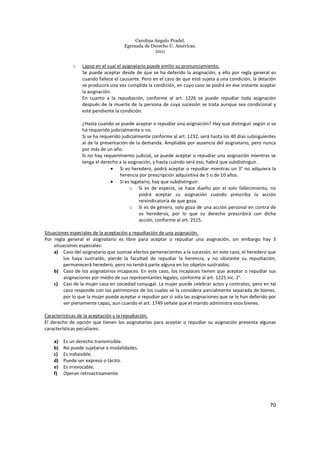 Carolina Angulo Pradel.
Egresada de Derecho U. Américas.
2011
70
o Lapso en el cual el asignatario puede emitir su pronunciamiento.
Se puede aceptar desde de que se ha deferido la asignación, y ello por regla general es
cuando fallece el causante. Pero en el caso de que esté sujeta a una condición, la delación
se producirá una vez cumplida la condición, en cuyo caso se podrá en ése instante aceptar
la asignación.
En cuanto a la repudiación, conforme al art. 1226 se puede repudiar toda asignación
después de la muerte de la persona de cuya sucesión se trata aunque sea condicional y
esté pendiente la condición.
¿Hasta cuando se puede aceptar o repudiar una asignación? Hay que distinguir según si se
ha requerido judicialmente o no.
Si se ha requerido judicialmente conforme al art. 1232, será hasta los 40 días subsiguientes
al de la presentación de la demanda. Ampliable por ausencia del asignatario, pero nunca
por más de un año.
Si no hay requerimiento judicial, se puede aceptar o repudiar una asignación mientras se
tenga el derecho a la asignación, y hasta cuándo será eso, habrá que subdistinguir.
• Si es heredero, podrá aceptar o repudiar mientras un 3° no adquiera la
herencia por prescripción adquisitiva de 5 o de 10 años.
• Si es legatario, hay que subdistinguir:
o Si es de especie, se hace dueño por el solo fallecimiento, no
podrá aceptar su asignación cuando prescriba la acción
reivindicatoria de que goza.
o Si es de género, solo goza de una acción personal en contra de
os herederos, por lo que su derecho prescribirá con dicha
acción, conforme al art. 2515.
Situaciones especiales de la aceptación y repudiación de una asignación.
Por regla general el asignatario es libre para aceptar o repudiar una asignación, sin embargo hay 3
situaciones especiales:
a) Caso del asignatario que sustrae efectos pertenecientes a la sucesión, en este caso, el heredero que
los haya sustraído, pierde la facultad de repudiar la herencia, y no obstante su repudiación,
permanecerá heredero, pero no tendrá parte alguna en los objetos sustraídos.
b) Caso de los asignatarios incapaces. En este caso, los incapaces tienen que aceptar o repudiar sus
asignaciones por medio de sus representantes legales, conforme al art. 1225 inc. 2°.
c) Casi de la mujer casa en sociedad conyugal. La mujer puede celebrar actos y contratos, pero en tal
caso responde con los patrimonios de los cuales se la considera parcialmente separada de bienes,
por lo que la mujer puede aceptar o repudiar por si sola las asignaciones que se le han deferido por
ser plenamente capaz, aun cuando el art. 1749 señale que el marido administra esos bienes.
Características de la aceptación y la repudiación.
El derecho de opción que tienen los asignatarios para aceptar o repudiar su asignación presenta algunas
características peculiares:
a) Es un derecho transmisible.
b) No puede sujetarse a modalidades.
c) Es indivisible.
d) Puede ser expreso o tácito.
e) Es irrevocable.
f) Operan retroactivamente.
 