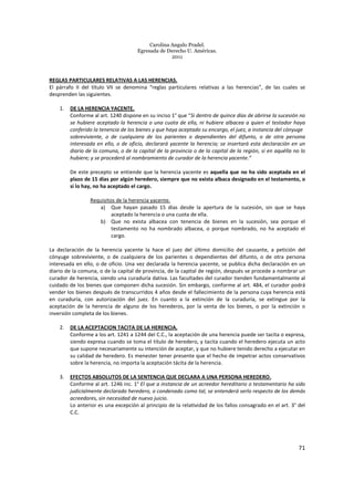 Carolina Angulo Pradel.
Egresada de Derecho U. Américas.
2011
71
REGLAS PARTICULARES RELATIVAS A LAS HERENCIAS.
El párrafo II del título VII se denomina “reglas particulares relativas a las herencias”, de las cuales se
desprenden las siguientes.
1. DE LA HERENCIA YACENTE.
Conforme al art. 1240 dispone en su inciso 1° que “Si dentro de quince días de abrirse la sucesión no
se hubiere aceptado la herencia o una cuota de ella, ni hubiere albacea a quien el testador haya
conferido la tenencia de los bienes y que haya aceptado su encargo, el juez, a instancia del cónyuge
sobreviviente, o de cualquiera de los parientes o dependientes del difunto, o de otra persona
interesada en ello, o de oficio, declarará yacente la herencia; se insertará esta declaración en un
diario de la comuna, o de la capital de la provincia o de la capital de la región, si en aquélla no lo
hubiere; y se procederá al nombramiento de curador de la herencia yacente.”
De este precepto se entiende que la herencia yacente es aquella que no ha sido aceptada en el
plazo de 15 días por algún heredero, siempre que no exista albaca designado en el testamento, o
si lo hay, no ha aceptado el cargo.
Requisitos de la herencia yacente.
a) Que hayan pasado 15 días desde la apertura de la sucesión, sin que se haya
aceptado la herencia o una cuota de ella.
b) Que no exista albacea con tenencia de bienes en la sucesión, sea porque el
testamento no ha nombrado albacea, o porque nombrado, no ha aceptado el
cargo.
La declaración de la herencia yacente la hace el juez del último domicilio del causante, a petición del
cónyuge sobreviviente, o de cualquiera de los parientes o dependientes del difunto, o de otra persona
interesada en ello, o de oficio. Una vez declarada la herencia yacente, se publica dicha declaración en un
diario de la comuna, o de la capital de provincia, de la capital de región, después se procede a nombrar un
curador de herencia, siendo una curaduría dativa. Las facultades del curador tienden fundamentalmente al
cuidado de los bienes que componen dicha sucesión. Sin embargo, conforme al art. 484, el curador podrá
vender los bienes después de transcurridos 4 años desde el fallecimiento de la persona cuya herencia está
en curaduría, con autorización del juez. En cuanto a la extinción de la curaduría, se extingue por la
aceptación de la herencia de alguno de los herederos, por la venta de los bienes, o por la extinción o
inversión completa de los bienes.
2. DE LA ACEPTACION TACITA DE LA HERENCIA.
Conforme a los art. 1241 a 1244 del C.C., la aceptación de una herencia puede ser tacita o expresa,
siendo expresa cuando se toma el título de heredero, y tacita cuando el heredero ejecuta un acto
que supone necesariamente su intención de aceptar, y que no hubiere tenido derecho a ejecutar en
su calidad de heredero. Es menester tener presente que el hecho de impetrar actos conservativos
sobre la herencia, no importa la aceptación tácita de la herencia.
3. EFECTOS ABSOLUTOS DE LA SENTENCIA QUE DECLARA A UNA PERSONA HEREDERO.
Conforme al art. 1246 inc. 1° El que a instancia de un acreedor hereditario o testamentario ha sido
judicialmente declarado heredero, o condenado como tal, se entenderá serlo respecto de los demás
acreedores, sin necesidad de nuevo juicio.
Lo anterior es una excepción al principio de la relatividad de los fallos consagrado en el art. 3° del
C.C.
 