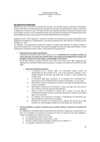 Carolina Angulo Pradel.
Egresada de Derecho U. Américas.
2011
72
DEL BENEFICIO DE INVENTARIO.
Sabemos que por la sucesión se transmite del causante a los herederos todo el patrimonio transmisible,
siendo los herederos los continuadores de la persona del causante, representándolo en todos sus derechos
y obligaciones. Conforme a ello, el heredero tendría que responder de todas las deudas del causante, ante
los acreedores de éste, e incluso pudiendo suceder que el patrimonio heredado sea insuficiente para cubrir
dichas obligaciones, por lo que surge para él el denominado beneficio de inventario.
Regulado en el art. 1247 y siguientes, consiste en no hacer a los herederos que aceptan responsables de las
obligaciones hereditarias y testamentarias, sino hasta concurrencia del valor total de los bienes que han
heredado. Art. 1247.
Sin embargo, se ha presentado una discusión respecto si al pedir este beneficio, se produce también la
separación del patrimonio en virtud del cual quedaría protegido el patrimonio original del heredero. La tesis
mayoritaria se inclina por el valor, es decir, no hay separación del patrimonio.
Requisitos para que opere este beneficio.
El beneficio de inventario tiene como requisito único la confección de un inventario solemne, el
cual es aquel que se practica ante ministro de fe, y los testigos previa publicación de 3 avisos en el
periódico y citación de los interesados y protocolizado en una notaría.
El inventario solemne se regula conforme al art. 1253 a las normas del art. 382 y siguientes, que
reglamentan el inventario solemne para las tutelas y curatelas, y las disposiciones del CPC arts. 858
y 865.
o Requisitos del inventario solemne.
i. La presencia de un notario, quien con autorización judicial, puede ser
reemplazado por otro ministro de fe, o por el juez de letras respectivo, y de 2
testigos mayores de 18 años, que sepan leer y escribir, y sean conocidos del
ministro de fe.
ii. El funcionario debe dejar constancia, en el inventario, de la identidad de la
persona que hace la manifestación de los bienes inventariados, si no la conoce.
iii. Debe citarse a todos los interesados conocidos y que según la ley tengan derecho
a asistir al inventario.
iv. Debe dejarse constancia en el inventario, en letras, del lugar, día, mes y año en
que comienza y concluye cada parte del inventario.
v. Antes de cerrar el inventario, el tenedor de los bienes o el que hace la
manifestación de ellos jurara que no hay otros bienes que manifestar y que deban
figurar en el inventario.
vi. El inventario será firmado por el tenedor o manifestante, los interesados que
hayan asistido, el ministro de fe y los testigos.
vii. Concluido el inventario se le protocoliza en el registro del notario que lo haya
firmado, o en el que designe el tribunal si ha intervenido otro ministro de fe.
Personas obligadas a aceptar y personas que no pueden aceptar la herencia con beneficio de
inventario.
Por regla general el heredero está en plena liberta para decidid si acepta pura y simplemente, o lo
hace con el beneficio de inventario. Sin perjuicio de ello, hay personas que están obligadas a
aceptar con beneficio de inventario, ellas son:
a. Los coherederos, conforme al art. 1248
b. Los herederos fiduciarios, conforme al art. 1251.
c. Personas jurídicas de derecho público, conforme al Art. 1250 inc. 1°.
d. Los incapaces, conforme al art 1250 inc. 2°
 