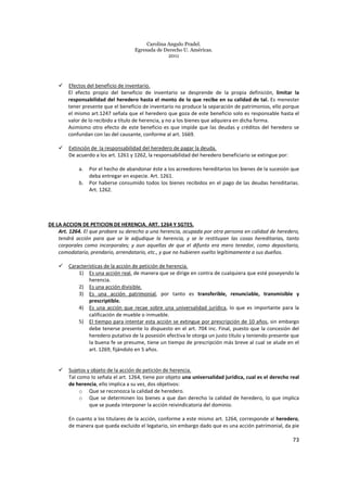 Carolina Angulo Pradel.
Egresada de Derecho U. Américas.
2011
73
Efectos del beneficio de inventario.
El efecto propio del beneficio de inventario se desprende de la propia definición, limitar la
responsabilidad del heredero hasta el monto de lo que recibe en su calidad de tal. Es menester
tener presente que el beneficio de inventario no produce la separación de patrimonios, ello porque
el mismo art.1247 señala que el heredero que goza de este beneficio solo es responsable hasta el
valor de lo recibido a título de herencia, y no a los bienes que adquiera en dicha forma.
Asimismo otro efecto de este beneficio es que impide que las deudas y créditos del heredero se
confundan con las del causante, conforme al art. 1669.
Extinción de la responsabilidad del heredero de pagar la deuda.
De acuerdo a los art. 1261 y 1262, la responsabilidad del heredero beneficiario se extingue por:
a. Por el hecho de abandonar éste a los acreedores hereditarios los bienes de la sucesión que
deba entregar en especie. Art. 1261.
b. Por haberse consumido todos los bienes recibidos en el pago de las deudas hereditarias.
Art. 1262.
DE LA ACCION DE PETICION DE HERENCIA. ART. 1264 Y SGTES.
Art. 1264. El que probare su derecho a una herencia, ocupada por otra persona en calidad de heredero,
tendrá acción para que se le adjudique la herencia, y se le restituyan las cosas hereditarias, tanto
corporales como incorporales; y aun aquellas de que el difunto era mero tenedor, como depositario,
comodatario, prendario, arrendatario, etc., y que no hubieren vuelto legítimamente a sus dueños.
Características de la acción de petición de herencia.
1) Es una acción real, de manera que se dirige en contra de cualquiera que esté poseyendo la
herencia.
2) Es una acción divisible.
3) Es una acción patrimonial, por tanto es transferible, renunciable, transmisible y
prescriptible.
4) Es una acción que recae sobre una universalidad jurídica, lo que es importante para la
calificación de mueble o inmueble.
5) El tiempo para intentar esta acción se extingue por prescripción de 10 años, sin embargo
debe tenerse presente lo dispuesto en el art. 704 inc. Final, puesto que la concesión del
heredero putativo de la posesión efectiva le otorga un justo título y teniendo presente que
la buena fe se presume, tiene un tiempo de prescripción más breve al cual se alude en el
art. 1269, fijándolo en 5 años.
Sujetos y objeto de la acción de petición de herencia.
Tal como lo señala el art. 1264, tiene por objeto una universalidad jurídica, cual es el derecho real
de herencia, ello implica a su vez, dos objetivos:
o Que se reconozca la calidad de heredero.
o Que se determinen los bienes a que dan derecho la calidad de heredero, lo que implica
que se pueda interponer la acción reivindicatoria del dominio.
En cuanto a los titulares de la acción, conforme a este mismo art. 1264, corresponde al heredero,
de manera que queda excluido el legatario, sin embargo dado que es una acción patrimonial, da pie
 