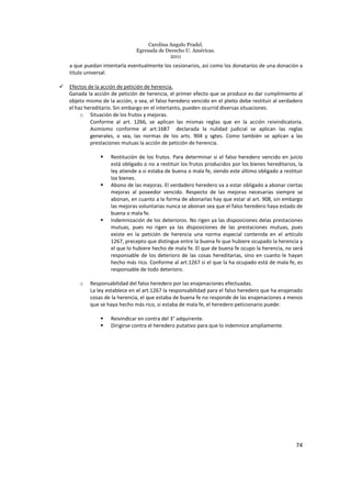 Carolina Angulo Pradel.
Egresada de Derecho U. Américas.
2011
74
a que puedan intentarla eventualmente los cesionarios, así como los donatarios de una donación a
titulo universal.
Efectos de la acción de petición de herencia.
Ganada la acción de petición de herencia, el primer efecto que se produce es dar cumplimiento al
objeto mismo de la acción, o sea, el falso heredero vencido en el pleito debe restituir al verdadero
el haz hereditario. Sin embargo en el intertanto, pueden ocurrid diversas situaciones.
o Situación de los frutos y mejoras.
Conforme al art. 1266, se aplican las mismas reglas que en la acción reivindicatoria.
Asimismo conforme al art.1687 declarada la nulidad judicial se aplican las reglas
generales, o sea, las normas de los arts. 904 y sgtes. Como también se aplican a las
prestaciones mutuas la acción de petición de herencia.
Restitución de los frutos. Para determinar si el falso heredero vencido en juicio
está obligado o no a restituir los frutos producidos por los bienes hereditarios, la
ley atiende a si estaba de buena o mala fe, siendo este último obligado a restituir
los bienes.
Abono de las mejoras. El verdadero heredero va a estar obligado a abonar ciertas
mejoras al poseedor vencido. Respecto de las mejoras necesarias siempre se
abonan, en cuanto a la forma de abonarlas hay que estar al art. 908, sin embargo
las mejoras voluntarias nunca se abonan sea que el falso heredero haya estado de
buena o mala fe.
Indemnización de los deterioros. No rigen ya las disposiciones delas prestaciones
mutuas, pues no rigen ya las disposiciones de las prestaciones mutuas, pues
existe en la petición de herencia una norma especial contenida en el artículo
1267, precepto que distingue entre la buena fe que hubiere ocupado la herencia y
el que lo hubiere hecho de mala fe. El que de buena fe ocupo la herencia, no será
responsable de los deterioro de las cosas hereditarias, sino en cuanto le hayan
hecho más rico. Conforme al art.1267 si el que la ha ocupado está de mala fe, es
responsable de todo deterioro.
o Responsabilidad del falso heredero por las enajenaciones efectuadas.
La ley establece en el art.1267 la responsabilidad para el falso heredero que ha enajenado
cosas de la herencia, el que estaba de buena fe no responde de las enajenaciones a menos
que se haya hecho más rico, si estaba de mala fe, el heredero peticionario puede:
Reivindicar en contra del 3° adquirente.
Dirigirse contra el heredero putativo para que lo indemnice ampliamente.
 