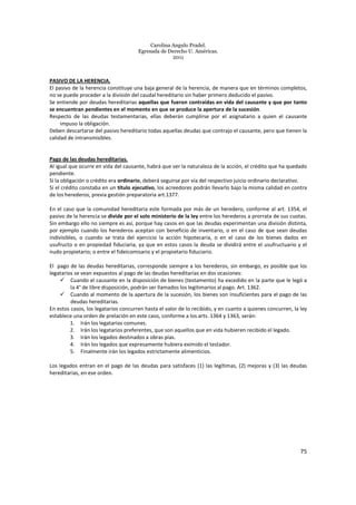 Carolina Angulo Pradel.
Egresada de Derecho U. Américas.
2011
75
PASIVO DE LA HERENCIA.
El pasivo de la herencia constituye una baja general de la herencia, de manera que en términos completos,
no se puede proceder a la división del caudal hereditario sin haber primero deducido el pasivo.
Se entiende por deudas hereditarias aquellas que fueron contraídas en vida del causante y que por tanto
se encuentran pendientes en el momento en que se produce la apertura de la sucesión.
Respecto de las deudas testamentarias, ellas deberán cumplirse por el asignatario a quien el causante
impuso la obligación.
Deben descartarse del pasivo hereditario todas aquellas deudas que contrajo el causante, pero que tienen la
calidad de intransmisibles.
Pago de las deudas hereditarias.
Al igual que ocurre en vida del causante, habrá que ver la naturaleza de la acción, el crédito que ha quedado
pendiente.
Si la obligación o crédito era ordinario, deberá seguirse por vía del respectivo juicio ordinario declarativo.
Si el crédito constaba en un título ejecutivo, los acreedores podrán llevarlo bajo la misma calidad en contra
de los herederos, previa gestión preparatoria art.1377.
En el caso que la comunidad hereditaria este formada por más de un heredero, conforme al art. 1354, el
pasivo de la herencia se divide por el solo ministerio de la ley entre los herederos a prorrata de sus cuotas.
Sin embargo ello no siempre es así, porque hay casos en que las deudas experimentan una división distinta,
por ejemplo cuando los herederos aceptan con beneficio de inventario, o en el caso de que sean deudas
indivisibles, o cuando se trata del ejercicio la acción hipotecaria, o en el caso de los bienes dados en
usufructo o en propiedad fiduciaria, ya que en estos casos la deuda se dividirá entre el usufructuario y el
nudo propietario; o entre el fideicomisario y el propietario fiduciario.
El pago de las deudas hereditarias, corresponde siempre a los herederos, sin embargo, es posible que los
legatarios se vean expuestos al pago de las deudas hereditarias en dos ocasiones:
Cuando el causante en la disposición de bienes (testamento) ha excedido en la parte que le legó a
la 4° de libre disposición, podrán ser llamados los legitimarios al pago. Art. 1362.
Cuando al momento de la apertura de la sucesión, los bienes son insuficientes para el pago de las
deudas hereditarias.
En estos casos, los legatarios concurren hasta el valor de lo recibido, y en cuanto a quienes concurren, la ley
establece una orden de prelación en este caso, conforme a los arts. 1364 y 1363, serán:
1. Irán los legatarios comunes.
2. Irán los legatarios preferentes, que son aquellos que en vida hubieren recibido el legado.
3. Irán los legados destinados a obras pías.
4. Irán los legados que expresamente hubiera eximido el testador.
5. Finalmente irán los legados estrictamente alimenticios.
Los legados entran en el pago de las deudas para satisfaces (1) las legítimas, (2) mejoras y (3) las deudas
hereditarias, en ese orden.
 