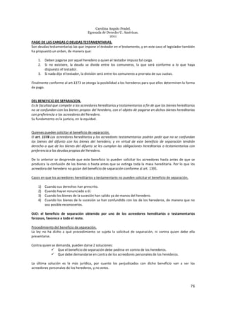 Carolina Angulo Pradel.
Egresada de Derecho U. Américas.
2011
76
PAGO DE LAS CARGAS O DEUDAS TESTAMENTARIAS.
Son deudas testamentarias las que impone el testador en el testamento, y en este caso el legislador también
ha propuesto un orden, de manera que:
1. Deben pagarse por aquel heredero a quien el testador impuso tal carga.
2. Si no existiere, la deuda se divide entre los comuneros, la que será conforme a lo que haya
dispuesto el testador.
3. Si nada dijo el testador, la división será entre los comuneros a prorrata de sus cuotas.
Finalmente conforme al art.1373 se otorga la posibilidad a los herederos para que ellos determinen la forma
de pago.
DEL BENEFICIO DE SEPARACION.
Es la facultad que compete a los acreedores hereditarios y testamentarios a fin de que los bienes hereditarios
no se confundan con los bienes propios del heredero, con el objeto de pagarse en dichos bienes hereditarias
con preferencia a los acreedores del heredero.
Su fundamento es la justicia, en la equidad.
Quienes pueden solicitar el beneficio de separación.
El art. 1378 Los acreedores hereditarios y los acreedores testamentarios podrán pedir que no se confundan
los bienes del difunto con los bienes del heredero; y en virtud de este beneficio de separación tendrán
derecho a que de los bienes del difunto se les cumplan las obligaciones hereditarias o testamentarias con
preferencia a las deudas propias del heredero.
De lo anterior se desprende que este beneficio lo pueden solicitar los acreedores hasta antes de que se
produzca la confusión de los bienes o hasta antes que se extinga toda la masa hereditaria. Por lo que los
acreedora del heredero no gozan del beneficio de separación conforme al art. 1391.
Casos en que los acreedores hereditarios y testamentario no pueden solicitar el beneficio de separación.
1) Cuando sus derechos han prescrito.
2) Cuando hayan renunciado a él.
3) Cuando los bienes de la sucesión han salido ya de manos del heredero.
4) Cuando los bienes de la sucesión se han confundido con los de los herederos, de manera que no
sea posible reconocerlos.
OJO: el beneficio de separación obtenido por uno de los acreedores hereditarios o testamentarios
forzosos, favorece a todo el resto.
Procedimiento del beneficio de separación.
La ley no ha dicho a qué procedimiento se sujeta la solicitud de separación, ni contra quien debe ella
presentarse.
Contra quien se demanda, pueden darse 2 soluciones:
Que el beneficio de separación debe pedirse en contra de los herederos.
Que debe demandarse en contra de los acreedores personales de los herederos.
La última solución es la más jurídica, por cuanto los perjudicados con dicho beneficio van a ser los
acreedores personales de los herederos, y no estos.
 