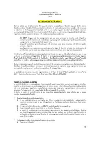 Carolina Angulo Pradel.
Egresada de Derecho U. Américas.
2011
78
DE LA PARTICION DE BIENES.
Bien es sabido que al fallecimiento del causante se crea un estado de indivisión respecto de los bienes
dejados por éste. Habrá indivisión cuando tienen derecho de cuota sobre una misma cosa 2 o más personas.
La indivisión es clasificable conforme al art. 1317 en universal y singular. Nuestro C.C. concibe la indivisión
como un estado de transición hacia el dominio individual, como un patrimonio en liquidación destinado a ser
repartido entre los que tienen derecho a él, mediante la partición de bienes.
Art. 1317. Ninguno de los coasignatarios de una cosa universal o singular será obligado a
permanecer en la indivisión; la partición del objeto asignado podrá siempre pedirse con tal que los
coasignatarios no hayan estipulado lo contrario.
No puede estipularse proindivisión por más de cinco años, pero cumplido este término podrá
renovarse el pacto.
Las disposiciones precedentes no se extienden a los lagos de dominio privado, ni a los derechos de
servidumbre, ni a las cosas que la ley manda mantener indivisas, como la propiedad fiduciaria.
El C.C. no ha definido qué se entiende por partición de bienes, sino que ha sido la Corte Suprema que en una
sentencia ha señalado que la partición de bienes es un conjunto complejo de actos encaminados a poner
fin al estado de indivisión mediante la liquidación y distribución entre los coparticipes del caudal poseído
proindiviso en partes o lotes que guarden proporción con los derecho cuotativos de cada uno de ellos.
Conforme a este concepto, la partición supone una serie de operaciones complejas, cuyo objeto es liquidar y
distribuir el caudal poseído en común, en términos tales que se asignan a cada asignatario bienes que
correspondan exactamente a los derechos cuotativos de cada partícipe.
La partición de bienes se encuentra reglamentada en el Titulo X, Libro III “De la partición de bienes” arts.
1317 y siguientes. Asimismo en el Título IX del Libro III del CPC, arts. 645 a 666.
ACCION DE PARTICION DE BIENES.
La partición de bienes es provocada por el ejercicio de la acción de partición por quienes tengan el derecho a
hacerlo. La denominación de acción de partición de bienes, parece estar indicando la existencia de un juicio,
ello no es exacto, pues la partición puede hacerse inclusive por los propios asignatarios, sin intervención de
la justicia. Por lo que sería más propio hablar de Derecho a pedir la partición.
Se define la acción de partición como la que compete a los coasignatarios para solicitar que se ponga
término al estado de indivisión.
Características de la acción de partición.
1. Es una acción personal, lo que implica que deberá entablarse en contra de todos y cada uno de los
restantes comuneros, por lo que si la partición se efectúa con exclusión de uno de ellos, le será
inoponible.
2. Es imprescriptible. Al tenor del art. 1317, la partición podrá siempre pedirse.
3. El ejercicio de la acción de partición es un derecho absoluto.
4. La acción de particion no viene, como ocurre generalmente con las acciones judiciales, a declarar
una situación ya existente, pero controvertida, sino que produce una verdadera transformación de
la situación jurídica anterior, el derecho de los coasignatarios sobre los bienes indivisos se radica en
cosas determinadas.
Hechos que impiden el ejercicio de la acción de partición.
1. El pacto de indivisión.
 