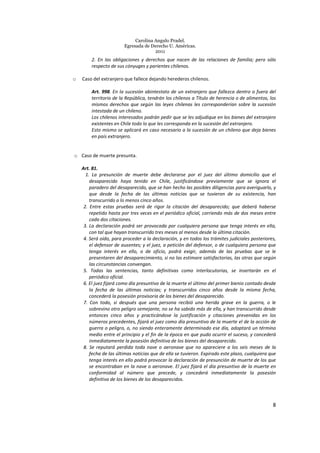 Carolina Angulo Pradel.
Egresada de Derecho U. Américas.
2011
8
2. En las obligaciones y derechos que nacen de las relaciones de familia; pero sólo
respecto de sus cónyuges y parientes chilenos.
o Caso del extranjero que fallece dejando herederos chilenos.
Art. 998. En la sucesión abintestato de un extranjero que fallezca dentro o fuera del
territorio de la República, tendrán los chilenos a Título de herencia o de alimentos, los
mismos derechos que según las leyes chilenas les corresponderían sobre la sucesión
intestada de un chileno.
Los chilenos interesados podrán pedir que se les adjudique en los bienes del extranjero
existentes en Chile todo lo que les corresponda en la sucesión del extranjero.
Esto mismo se aplicará en caso necesario a la sucesión de un chileno que deja bienes
en país extranjero.
o Caso de muerte presunta.
Art. 81.
1. La presunción de muerte debe declararse por el juez del último domicilio que el
desaparecido haya tenido en Chile, justificándose previamente que se ignora el
paradero del desaparecido, que se han hecho las posibles diligencias para averiguarlo, y
que desde la fecha de las últimas noticias que se tuvieron de su existencia, han
transcurrido a lo menos cinco años.
2. Entre estas pruebas será de rigor la citación del desaparecido; que deberá haberse
repetido hasta por tres veces en el periódico oficial, corriendo más de dos meses entre
cada dos citaciones.
3. La declaración podrá ser provocada por cualquiera persona que tenga interés en ella,
con tal que hayan transcurrido tres meses al menos desde la última citación.
4. Será oído, para proceder a la declaración, y en todos los trámites judiciales posteriores,
el defensor de ausentes; y el juez, a petición del defensor, o de cualquiera persona que
tenga interés en ello, o de oficio, podrá exigir, además de las pruebas que se le
presentaren del desaparecimiento, si no las estimare satisfactorias, las otras que según
las circunstancias convengan.
5. Todas las sentencias, tanto definitivas como interlocutorias, se insertarán en el
periódico oficial.
6. El juez fijará como día presuntivo de la muerte el último del primer bienio contado desde
la fecha de las últimas noticias; y transcurridos cinco años desde la misma fecha,
concederá la posesión provisoria de los bienes del desaparecido.
7. Con todo, si después que una persona recibió una herida grave en la guerra, o le
sobrevino otro peligro semejante, no se ha sabido más de ella, y han transcurrido desde
entonces cinco años y practicándose la justificación y citaciones prevenidas en los
números precedentes, fijará el juez como día presuntivo de la muerte el de la acción de
guerra o peligro, o, no siendo enteramente determinado ese día, adoptará un término
medio entre el principio y el fin de la época en que pudo ocurrir el suceso, y concederá
inmediatamente la posesión definitiva de los bienes del desaparecido.
8. Se reputará perdida toda nave o aeronave que no apareciere a los seis meses de la
fecha de las últimas noticias que de ella se tuvieron. Expirado este plazo, cualquiera que
tenga interés en ello podrá provocar la declaración de presunción de muerte de los que
se encontraban en la nave o aeronave. El juez fijará el día presuntivo de la muerte en
conformidad al número que precede, y concederá inmediatamente la posesión
definitiva de los bienes de los desaparecidos.
 