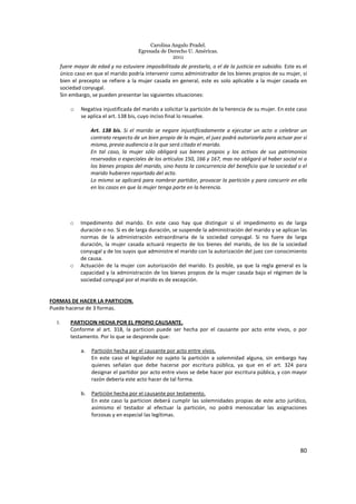Carolina Angulo Pradel.
Egresada de Derecho U. Américas.
2011
80
fuere mayor de edad y no estuviere imposibilitada de prestarlo, o el de la justicia en subsidio. Este es el
único caso en que el marido podría intervenir como administrador de los bienes propios de su mujer, si
bien el precepto se refiere a la mujer casada en general, este es solo aplicable a la mujer casada en
sociedad conyugal.
Sin embargo, se pueden presentar las siguientes situaciones:
o Negativa injustificada del marido a solicitar la partición de la herencia de su mujer. En este caso
se aplica el art. 138 bis, cuyo inciso final lo resuelve.
Art. 138 bis. Si el marido se negare injustificadamente a ejecutar un acto o celebrar un
contrato respecto de un bien propio de la mujer, el juez podrá autorizarla para actuar por sí
misma, previa audiencia a la que será citado el marido.
En tal caso, la mujer sólo obligará sus bienes propios y los activos de sus patrimonios
reservados o especiales de los artículos 150, 166 y 167, mas no obligará al haber social ni a
los bienes propios del marido, sino hasta la concurrencia del beneficio que la sociedad o el
marido hubieren reportado del acto.
Lo mismo se aplicará para nombrar partidor, provocar la partición y para concurrir en ella
en los casos en que la mujer tenga parte en la herencia.
o Impedimento del marido. En este caso hay que distinguir si el impedimento es de larga
duración o no. Si es de larga duración, se suspende la administración del marido y se aplican las
normas de la administración extraordinaria de la sociedad conyugal. Si no fuere de larga
duración, la mujer casada actuará respecto de los bienes del marido, de los de la sociedad
conyugal y de los suyos que administre el marido con la autorización del juez con conocimiento
de causa.
o Actuación de la mujer con autorización del marido. Es posible, ya que la regla general es la
capacidad y la administración de los bienes propios de la mujer casada bajo el régimen de la
sociedad conyugal por el marido es de excepción.
FORMAS DE HACER LA PARTICION.
Puede hacerse de 3 formas.
I. PARTICION HECHA POR EL PROPIO CAUSANTE.
Conforme al art. 318, la particion puede ser hecha por el causante por acto ente vivos, o por
testamento. Por lo que se desprende que:
a. Partición hecha por el causante por acto entre vivos.
En este caso el legislador no sujeto la partición a solemnidad alguna, sin embargo hay
quienes señalan que debe hacerse por escritura pública, ya que en el art. 324 para
designar el partidor por acto entre vivos se debe hacer por escritura pública, y con mayor
razón debería este acto hacer de tal forma.
b. Partición hecha por el causante por testamento.
En este caso la particion deberá cumplir las solemnidades propias de este acto jurídico,
asimismo el testador al efectuar la partición, no podrá menoscabar las asignaciones
forzosas y en especial las legítimas.
 
